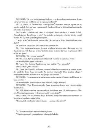 El Evangelio de Sri Ramakrishna (Tomo III)




     MAESTRO: “Sí, es el sufrimiento del infierno —¡y desde el momento mismo de na-
cer! ¿Has visto qué problema son la esposa y los hijos?”
     M.: “Sí, señor. Ud. mismo dijo: ‘Estos jóvenes5 no tienen relación alguna con el
mundo; nada le deben y nada esperan de él. Es el sentido de la obligación el que enreda
al hombre en el mundo’.”
     MAESTRO: “¿No has visto cómo es Niranyan? Su actitud hacia el mundo es ésta:
‘Toma lo tuyo y dame lo que es mío.’ Eso es todo; no tiene otra relación ulterior con el
mundo. No hay nada que lo haga retroceder.
     “‘Mujer y oro’ es el mundo, y nada más. ¿No ves que si tienes dinero quieres guar-
darlo?”
     M. estalló en carcajadas. Sri Ramakrishna también rió.
     M.: “Uno piensa mucho antes de sacar el dinero. (Ambos ríen.) Pero una vez, en
Dakshineswar, Ud. dijo que es muy distinto si uno es capaz de vivir en el mundo libre
de los tres gunas.”
     MAESTRO: “Sí —¡como un niño!”
     M.: “Sí, señor. Pero es extremadamente difícil; requiere un tremendo poder.”
     Sri Ramakrishna quedó en silencio.
     M.: “Ayer ellos fueron a Dakshineswar para meditar. Tuve un sueño.”
     MAESTRO: “¿Qué soñaste?”
     M.: “Soñé que Narendra y algunos otros se habían hecho sanniasis y estaban senta-
dos alrededor de un fuego encendido. Yo también estaba allí. Ellos fumaban tabaco y
arrojaban bocanadas de humo. Les dije que yo olía cáñamo.”6
     MAESTRO: “La cosa esencial es la renunciación mental. Con eso también uno se
hace sanniasi.”
     Sri Ramakrishna guardó silencio unos minutos y luego prosiguió.
     MAESTRO: “Pero debemos prender fuego a nuestros deseos; sólo entonces pode-
mos triunfar.”
     M.: “Ud. dijo al pandit de los marwaris, de Burrabazar, que Ud. tenía deseo por bha-
kti. ¿No se debe considerar el deseo por bhakti como deseo?”
     MAESTRO: “No, así como las hojas de hinché no se consideran como verduras. El
hinché restringe la secreción biliar.
     “Bueno, toda mi alegría, todo mi éxtasis —¿dónde están ahora?”




   5
       El Maestro se refería a sus discípulos jóvenes.
   6
       Muchos sanniasis errantes fuman cáñamo de la India.




                                            292
 