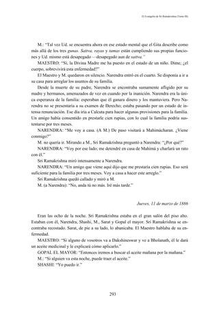 El Evangelio de Sri Ramakrishna (Tomo III)




    M.: “Tal vez Ud. se encuentra ahora en ese estado mental que el Gita describe como
más allá de los tres gunas. Sattva, rayas y tamas están cumpliendo sus propias funcio-
nes y Ud. mismo está desapegado —desapegado aun de sattva.”
    MAESTRO: “Sí, la Divina Madre me ha puesto en el estado de un niño. Dime, ¿el
cuerpo, sobrevivirá esta enfermedad?”
    El Maestro y M. quedaron en silencio. Narendra entró en el cuarto. Se disponía a ir a
su casa para arreglar los asuntos de su familia.
    Desde la muerte de su padre, Narendra se encontraba sumamente afligido por su
madre y hermanos, amenazados de vez en cuando por la inanición. Narendra era la úni-
ca esperanza de la familia: esperaban que él ganara dinero y los mantuviera. Pero Na-
rendra no se presentaría a su examen de Derecho; estaba pasando por un estado de in-
tensa renunciación. Ese día iría a Calcuta para hacer algunas provisiones para la familia.
Un amigo había consentido en prestarle cien rupias, con lo cual la familia podría sus-
tentarse por tres meses.
    NARENDRA: “Me voy a casa. (A M.) De paso visitará a Mahimácharan. ¿Viene
conmigo?”
    M. no quería ir. Mirando a M., Sri Ramakrishna preguntó a Narendra: “¿Por qué?”
    NARENDRA: “Voy por ese lado; me detendré en casa de Mahimá y charlará un rato
con él.”
    Sri Ramakrishna miró intensamente a Narendra.
    NARENDRA: “Un amigo que viene aquí dijo que me prestaría cien rupias. Eso será
suficiente para la familia por tres meses. Voy a casa a hacer este arreglo.”
    Sri Ramakrishna quedó callado y miró a M.
    M. (a Narendra): “No, anda tú no más. Iré más tarde.”



                                                            Jueves, 11 de marzo de 1886

   Eran las ocho de la noche. Sri Ramakrishna estaba en el gran salón del piso alto.
Estaban con él, Narendra, Shashi, M., Sarat y Gopal el mayor. Sri Ramakrishna se en-
contraba recostado. Sarat, de pie a su lado, lo abanicaba. El Maestro hablaba de su en-
fermedad.
   MAESTRO: “Si alguno de vosotros va a Dakshineswar y ve a Bholanath, él le dará
un aceite medicinal y le explicará cómo aplicarlo.”
   GOPAL EL MAYOR: “Entonces iremos a buscar el aceite mañana por la mañana.”
   M.: “Si alguien va esta noche, puede traer el aceite.”
   SHASHI: “Yo puedo ir.”




                                            293
 