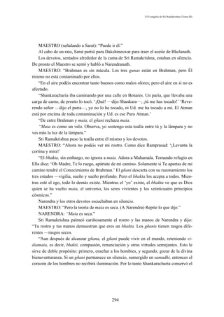 El Evangelio de Sri Ramakrishna (Tomo III)




    MAESTRO (señalando a Sarat): “Puede ir él.”
    Al cabo de un rato, Sarat partió para Dakshineswar para traer el aceite de Bholanath.
    Los devotos, sentados alrededor de la cama de Sri Ramakrishna, estaban en silencio.
De pronto el Maestro se sentó y habló a Narendranath.
    MAESTRO: “Brahman es sin mácula. Los tres gunas están en Brahman, pero Él
mismo no está contaminado por ellos.
    “En el aire podéis encontrar tanto buenos como malos olores; pero el aire en sí no es
afectado.
    “Shankaracharia iba caminando por una calle en Benares. Un paria, que llevaba una
carga de carne, de pronto lo tocó. ‘¡Qué! —dijo Shankara—, ¡tú me has tocado!’ ‘Reve-
rendo señor —dijo el paria—, yo no lo he tocado, ni Ud. me ha tocado a mí. El Atman
está por encima de toda contaminación y Ud. es ese Puro Atman.’
    “De entre Brahman y maia, el gñani rechaza maia.
    “Maia es como un velo. Observa, yo sostengo esta toalla entre tú y la lámpara y no
ves más la luz de la lámpara.”
    Sri Ramakrishna puso la toalla entre él mismo y los devotos.
    MAESTRO: “Ahora no podéis ver mi rostro. Como dice Ramprasad: ‘¡Levanta la
cortina y mira!’
    “El bhakta, sin embargo, no ignora a maia. Adora a Mahamala. Tomando refugio en
Ella dice: ‘Oh Madre, Te lo ruego, apártate de mi camino. Solamente si Te apartas de mi
camino tendré el Conocimiento de Brahman.’ El gñani descarta con su razonamiento los
tres estados —vigilia, sueño y sueño profundo. Pero el bhakta los acepta a todos. Mien-
tras esté el ego, todo lo demás existe. Mientras el ‘yo’ existe, el bhakta ve que es Dios
quien se ha vuelto maia, el universo, los seres vivientes y los veinticuatro principios
cósmicos.”
    Narendra y los otros devotos escuchaban en silencio.
    MAESTRO: “Pero la teoría de maia es seca. (A Narendra) Repite lo que dije.”
    NARENDRA: “Maia es seca.”
    Sri Ramakrishna palmeó cariñosamente el rostro y las manos de Narendra y dijo:
“Tu rostro y tus manos demuestran que eres un bhakta. Los gñanis tienen rasgos dife-
rentes —rasgos secos.
    “Aun después de alcanzar gñana, el gñani puede vivir en el mundo, reteniendo vi-
diamaia, es decir, bhakti, compasión, renunciación y otras virtudes semejantes. Esto le
sirve de doble propósito: primero, enseñar a los hombres, y segundo, gozar de la divina
bienaventuranza. Si un gñani permanece en silencio, sumergido en samadhi, entonces el
corazón de los hombres no recibirá iluminación. Por lo tanto Shankaracharia conservó el




                                            294
 