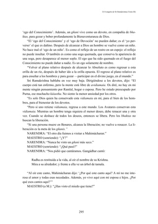 El Evangelio de Sri Ramakrishna (Tomo III)




‘ego del Conocimiento’. Además, un gñani vive como un devoto, en compañía de bha-
ktas, para gozar y beber profundamente la Bienaventuranza de Dios.
    “El ‘ego del Conocimiento’ y el ‘ego de Devoción’ no pueden dañar; es el ‘yo per-
verso’ el que es dañino. Después de alcanzar a Dios un hombre se vuelve como un niño.
No hace mal el ‘ego de un niño’. Es como el reflejo de un rostro en un espejo: el reflejo
no puede insultar. O también es como una soga quemada, que conserva la apariencia de
una soga, pero desaparece al menor soplo. El ego que ha sido quemado en el fuego del
Conocimiento no puede dañar a nadie. Es un ego solamente de nombre.
    “Volver al plano relativo después de alcanzar lo Absoluto es como regresar a esta
orilla de un río, después de haber ido a la orilla opuesta. El regreso al plano relativo es
para enseñar a los hombres y para gozar —participar en el divino juego, en el mundo.”
    Sri Ramakrishna hablaba en voz muy baja. Dirigiéndose a los devotos, dijo: “El
cuerpo está tan enfermo, pero la mente está libre de avidiamaia. Os diré, no hay en mi
mente ningún pensamiento por Ramlal, hogar o esposa. Pero he estado preocupado por
Purna, ese muchacho káiastha. No siento la menor ansiedad por los otros.
    “Es solo Dios quien ha conservado esta vidiamaia en mí, para el bien de los hom-
bres, para el bienestar de los devotos.
    “Pero si uno retiene vidiamaia, regresa a este mundo. Los Avatares conservan esta
vidiamaia. Mientras un hombre tenga siquiera el menor deseo, debe renacer una y otra
vez. Cuando se deshace de todos los deseos, entonces se libera. Pero los bhaktas no
buscan la liberación.
    “Si una persona muere en Benares, alcanza la liberación; no vuelve a renacer. La li-
beración es la meta de los gñanis.”
    NARENDRA: “El otro día fuimos a visitar a Mahimácharan.”
    MAESTRO (sonriendo): “¿Y?”
    NARENDRA: “Nunca he visto un gñani más seco.”
    MAESTRO (sonriendo): “¿Qué pasó?”
    NARENDRA: “Nos pidió que cantáramos. Gangádhar cantó:

       Radha es restituida a la vida, al oír el nombre de su Krishna.
       Mira a su alrededor; y frente a ella ve un árbol de tamala.

    “Al oír este canto, Mahimácharan dijo: ‘¿Por qué este canto aquí? A mí no me inte-
resa el amor y todas esas necedades. Además, yo vivo aquí con mi esposa e hijos. ¿Por
qué esos cantos aquí?’”
    MAESTRO (a M.): “¿Has visto el miedo que tiene?”




                                             295
 