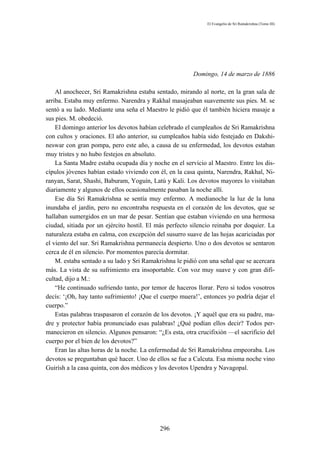 El Evangelio de Sri Ramakrishna (Tomo III)




                                                        Domingo, 14 de marzo de 1886

    Al anochecer, Sri Ramakrishna estaba sentado, mirando al norte, en la gran sala de
arriba. Estaba muy enfermo. Narendra y Rakhal masajeaban suavemente sus pies. M. se
sentó a su lado. Mediante una seña el Maestro le pidió que él también hiciera masaje a
sus pies. M. obedeció.
    El domingo anterior los devotos habían celebrado el cumpleaños de Sri Ramakrishna
con cultos y oraciones. El año anterior, su cumpleaños había sido festejado en Dakshi-
neswar con gran pompa, pero este año, a causa de su enfermedad, los devotos estaban
muy tristes y no hubo festejos en absoluto.
    La Santa Madre estaba ocupada día y noche en el servicio al Maestro. Entre los dis-
cípulos jóvenes habían estado viviendo con él, en la casa quinta, Narendra, Rakhal, Ni-
ranyan, Sarat, Shashi, Baburam, Yoguín, Latú y Kali. Los devotos mayores lo visitaban
diariamente y algunos de ellos ocasionalmente pasaban la noche allí.
    Ese día Sri Ramakrishna se sentía muy enfermo. A medianoche la luz de la luna
inundaba el jardín, pero no encontraba respuesta en el corazón de los devotos, que se
hallaban sumergidos en un mar de pesar. Sentían que estaban viviendo en una hermosa
ciudad, sitiada por un ejército hostil. El más perfecto silencio reinaba por doquier. La
naturaleza estaba en calma, con excepción del susurro suave de las hojas acariciadas por
el viento del sur. Sri Ramakrishna permanecía despierto. Uno o dos devotos se sentaron
cerca de él en silencio. Por momentos parecía dormitar.
    M. estaba sentado a su lado y Sri Ramakrishna le pidió con una señal que se acercara
más. La vista de su sufrimiento era insoportable. Con voz muy suave y con gran difi-
cultad, dijo a M.:
    “He continuado sufriendo tanto, por temor de haceros llorar. Pero si todos vosotros
decís: ‘¡Oh, hay tanto sufrimiento! ¡Que el cuerpo muera!’, entonces yo podría dejar el
cuerpo.”
    Estas palabras traspasaron el corazón de los devotos. ¡Y aquél que era su padre, ma-
dre y protector había pronunciado esas palabras! ¿Qué podían ellos decir? Todos per-
manecieron en silencio. Algunos pensaron: “¿Es esta, otra crucifixión —el sacrificio del
cuerpo por el bien de los devotos?”
    Eran las altas horas de la noche. La enfermedad de Sri Ramakrishna empeoraba. Los
devotos se preguntaban qué hacer. Uno de ellos se fue a Calcuta. Esa misma noche vino
Guirísh a la casa quinta, con dos médicos y los devotos Upendra y Navagopal.




                                           296
 