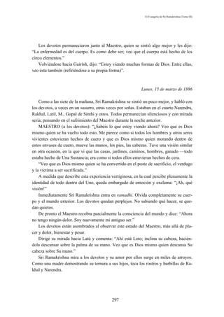 El Evangelio de Sri Ramakrishna (Tomo III)




   Los devotos permanecieron junto al Maestro, quien se sintió algo mejor y les dijo:
“La enfermedad es del cuerpo. Es como debe ser; veo que el cuerpo está hecho de los
cinco elementos.”
   Volviéndose hacia Guirísh, dijo: “Estoy viendo muchas formas de Dios. Entre ellas,
veo ésta también (refiriéndose a su propia forma)”.



                                                            Lunes, 15 de marzo de 1886

    Como a las siete de la mañana, Sri Ramakrishna se sintió un poco mejor, y habló con
los devotos, a veces en un susurro, otras veces por señas. Estaban en el cuarto Narendra,
Rakhal, Latil, M., Gopal de Sinthi y otros. Todos permanecían silenciosos y con mirada
seria, pensando en el sufrimiento del Maestro durante la noche anterior.
    MAESTRO (a los devotos): “¿Sabéis lo que estoy viendo ahora? Veo que es Dios
mismo quien se ha vuelto todo esto. Me parece como si todos los hombres y otros seres
vivientes estuvieran hechos de cuero y que es Dios mismo quien morando dentro de
estos envases de cuero, mueve las manos, los pies, las cabezas. Tuve una visión similar
en otra ocasión, en la que vi que las casas, jardines, caminos, hombres, ganado —todo
estaba hecho de Una Sustancia; era como si todos ellos estuvieran hechos de cera.
    “Veo que es Dios mismo quien se ha convertido en el poste de sacrificio, el verdugo
y la víctima a ser sacrificada.”
    A medida que describe esta experiencia vertiginosa, en la cual percibe plenamente la
identidad de todo dentro del Uno, queda embargado de emoción y exclama: “¡Ah, qué
visión!”
    Inmediatamente Sri Ramakrishna entra en ramadhi. Olvida completamente su cuer-
po y el mundo exterior. Los devotos quedan perplejos. No sabiendo qué hacer, se que-
dan quietos.
    De pronto el Maestro recobra parcialmente la consciencia del mundo y dice: “Ahora
no tengo ningún dolor. Soy nuevamente mi antiguo ser.”
    Los devotos están asombrados al observar este estado del Maestro, más allá de pla-
cer y dolor, bienestar y pesar.
    Dirige su mirada hacia Latú y comenta: “Ahí está Loto; inclina su cabeza, hacién-
dola descansar sobre la palma de su mano. Veo que es Dios mismo quien descansa Su
cabeza sobre Su mano.”
    Sri Ramakrishna mira a los devotos y su amor por ellos surge en miles de arroyos.
Como una madre demostrando su ternura a sus hijos, toca los rostros y barbillas de Ra-
khal y Narendra.




                                            297
 