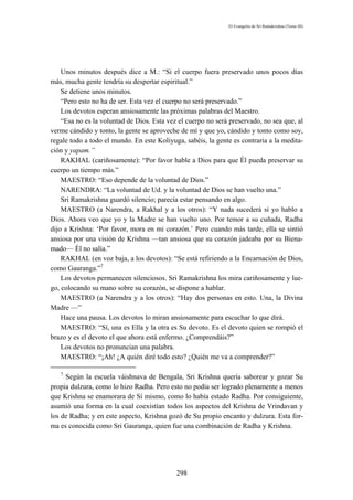 El Evangelio de Sri Ramakrishna (Tomo III)




    Unos minutos después dice a M.: “Si el cuerpo fuera preservado unos pocos días
más, mucha gente tendría su despertar espiritual.”
    Se detiene unos minutos.
    “Pero esto no ha de ser. Esta vez el cuerpo no será preservado.”
    Los devotos esperan ansiosamente las próximas palabras del Maestro.
    “Esa no es la voluntad de Dios. Esta vez el cuerpo no será preservado, no sea que, al
verme cándido y tonto, la gente se aproveche de mí y que yo, cándido y tonto como soy,
regale todo a todo el mundo. En este Koliyuga, sabéis, la gente es contraria a la medita-
ción y yapam.”
    RAKHAL (cariñosamente): “Por favor hable a Dios para que Él pueda preservar su
cuerpo un tiempo más.”
    MAESTRO: “Eso depende de la voluntad de Dios.”
    NARENDRA: “La voluntad de Ud. y la voluntad de Dios se han vuelto una.”
    Sri Ramakrishna guardó silencio; parecía estar pensando en algo.
    MAESTRO (a Narendra, a Rakhal y a los otros): “Y nada sucederá si yo hablo a
Dios. Ahora veo que yo y la Madre se han vuelto uno. Por temor a su cuñada, Radha
dijo a Krishna: ‘Por favor, mora en mi corazón.’ Pero cuando más tarde, ella se sintió
ansiosa por una visión de Krishna —tan ansiosa que su corazón jadeaba por su Biena-
mado— Él no salía.”
    RAKHAL (en voz baja, a los devotos): “Se está refiriendo a la Encarnación de Dios,
como Gauranga.”7
    Los devotos permanecen silenciosos. Sri Ramakrishna los mira cariñosamente y lue-
go, colocando su mano sobre su corazón, se dispone a hablar.
    MAESTRO (a Narendra y a los otros): “Hay dos personas en esto. Una, la Divina
Madre —”
    Hace una pausa. Los devotos lo miran ansiosamente para escuchar lo que dirá.
    MAESTRO: “Sí, una es Ella y la otra es Su devoto. Es el devoto quien se rompió el
brazo y es el devoto el que ahora está enfermo. ¿Comprendáis?”
    Los devotos no pronuncian una palabra.
    MAESTRO: “¡Ah! ¿A quién diré todo esto? ¿Quién me va a comprender?”

   7
     Según la escuela váishnava de Bengala, Sri Krishna quería saborear y gozar Su
propia dulzura, como lo hizo Radha. Pero esto no podía ser logrado plenamente a menos
que Krishna se enamorara de Sí mismo, como lo había estado Radha. Por consiguiente,
asumió una forma en la cual coexistían todos los aspectos del Krishna de Vrindavan y
los de Radha; y en este aspecto, Krishna gozó de Su propio encanto y dulzura. Esta for-
ma es conocida como Sri Gauranga, quien fue una combinación de Radha y Krishna.




                                            298
 