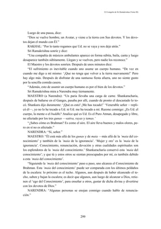 El Evangelio de Sri Ramakrishna (Tomo III)




    Luego de una pausa, dice:
    “Dios se vuelve hombre, un Avatar, y viene a la tierra con Sus devotos. Y los devo-
tos dejan el mundo con Él.”
    RAKHAL: “Por lo tanto rogamos que Ud. no se vaya y nos deje atrás.”
    Sri Ramakrishna sonríe y dice:
    “Una compañía de músicos ambulantes aparece en forma súbita, baila, canta y luego
desaparece también súbitamente. Llegan y se vuelven, pero nadie los reconoce.”
    El Maestro y los devotos sonríen. Después de unos minutos dice:
    “El sufrimiento es inevitable cuando uno asume un cuerpo humano. “De vez en
cuando me digo a mí mismo: ‘¡Que no tenga que volver a la tierra nuevamente!’ Pero
hay algo más. Después de disfrutar de una suntuosa fiesta afuera, uno no siente gusto
por la sencilla comida casera.
    “Además, esto de asumir un cuerpo humano es por el bien de los devotos.”
    Sri Ramakrishna mira a Narendra muy tiernamente.
    MAESTRO (a Narendra): “Un paria llevaba una carga de carne. Shankaracharia,
después de bañarse en el Ganges, pasaba por allí, cuando de pronto el descastado lo to-
có. Shankara dijo duramente: ‘¡Qué es esto! ¡Me has tocado!’ ‘Venerable señor —repli-
có él—, yo no lo he tocado a Ud. ni Ud. me ha tocado a mí. Razone conmigo: ¿Es Ud. el
cuerpo, la mente o el buddhi? Analice qué es Ud. Es el Puro Atman, desapegado y libre,
no afectado por los tres gunas —sattva, rayas y tamas.’
    “¿Sabes cómo es Brahman? Es como el aire. El aire lleva buenos y malos olores, pe-
ro en sí no es afectado.”
    NARENDRA: “Sí, señor.”
    MAESTRO: “Él está más allá de los gunas y de maia —más allá de la ‘maia del co-
nocimiento’ y también de la ‘maia de la ignorancia’. ‘Mujer y oro’ es la ‘maia de la
ignorancia’. Conocimiento, renunciación, devoción y otras cualidades espirituales son
los esplendores de la ‘maia del conocimiento.’ Shankaracharia conservó esta ‘maia del
conocimiento’; y que tú y estos otros se sientan preocupados por mí, es también debido
a esta ‘maia del conocimiento’.
    “Siguiendo la ‘maia del conocimiento’ paso a paso, uno alcanza el Conocimiento de
Brahman. Esta ‘maia del conocimiento’ puede ser comparada con los últimos peldaños
de la escalera: lo próximo es el techo. Algunos, aun después de haber alcanzado el te-
cho, suben y bajan la escalera; es decir que algunos, aun luego de alcanzar a Dios, retie-
nen el ‘ego del Conocimiento’, para enseñar a otros, gustar de dicha divina y divertirse
con los devotos de Dios.”
    NARENDRA: “Algunas personas se enojan conmigo cuando hablo de renuncia-
ción.”




                                            299
 