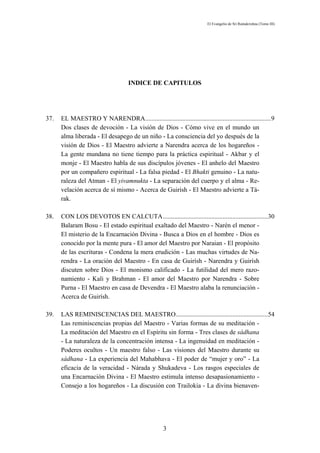 El Evangelio de Sri Ramakrishna (Tomo III)




                                     INDICE DE CAPITULOS




37.   EL MAESTRO Y NARENDRA..............................................................................9
      Dos clases de devoción - La visión de Dios - Cómo vive en el mundo un
      alma liberada - El desapego de un niño - La consciencia del yo después de la
      visión de Dios - El Maestro advierte a Narendra acerca de los hogareños -
      La gente mundana no tiene tiempo para la práctica espiritual - Akbar y el
      monje - El Maestro habla de sus discípulos jóvenes - El anhelo del Maestro
      por un compañero espiritual - La falsa piedad - El Bhakti genuino - La natu-
      raleza del Atman - El yivamnukta - La separación del cuerpo y el alma - Re-
      velación acerca de sí mismo - Acerca de Guirísh - El Maestro advierte a Tá-
      rak.

38.   CON LOS DEVOTOS EN CALCUTA.................................................................30
      Balaram Bosu - El estado espiritual exaltado del Maestro - Narén el menor -
      El misterio de la Encarnación Divina - Busca a Dios en el hombre - Dios es
      conocido por la mente pura - El amor del Maestro por Naraian - El propósito
      de las escrituras - Condena la mera erudición - Las muchas virtudes de Na-
      rendra - La oración del Maestro - En casa de Guirísh - Narendra y Guirísh
      discuten sobre Dios - El monismo calificado - La futilidad del mero razo-
      namiento - Kali y Brahman - El amor del Maestro por Narendra - Sobre
      Purna - El Maestro en casa de Devendra - El Maestro alaba la renunciación -
      Acerca de Guirísh.

39.   LAS REMINISCENCIAS DEL MAESTRO.........................................................54
      Las reminiscencias propias del Maestro - Varias formas de su meditación -
      La meditación del Maestro en el Espíritu sin forma - Tres clases de sádhana
      - La naturaleza de la concentración intensa - La ingenuidad en meditación -
      Poderes ocultos - Un maestro falso - Las visiones del Maestro durante su
      sádhana - La experiencia del Mahabhava - El poder de “mujer y oro” - La
      eficacia de la veracidad - Nárada y Shukadeva - Los rasgos especiales de
      una Encarnación Divina - El Maestro estimula intenso desapasionamiento -
      Consejo a los hogareños - La discusión con Trailokia - La divina bienaven-




                                                     3
 