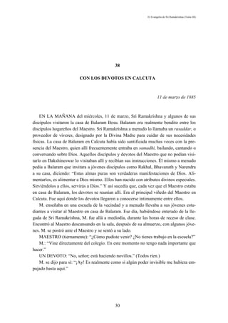 El Evangelio de Sri Ramakrishna (Tomo III)




                                             38

                         CON LOS DEVOTOS EN CALCUTA



                                                                      11 de marzo de 1885



    EN LA MAÑANA del miércoles, 11 de marzo, Sri Ramakrishna y algunos de sus
discípulos visitaron la casa de Balaram Bosu. Balaram era realmente bendito entre los
discípulos hogareños del Maestro. Sri Ramakrishna a menudo lo llamaba un rasaddar, o
proveedor de víveres, designado por la Divina Madre para cuidar de sus necesidades
físicas. La casa de Balaram en Calcuta había sido santificada muchas veces con la pre-
sencia del Maestro, quien allí frecuentemente entraba en samadhi, bailando, cantando o
conversando sobre Dios. Aquellos discípulos y devotos del Maestro que no podían visi-
tarlo en Dakshineswar lo visitaban allí y recibían sus instrucciones. Él mismo a menudo
pedía a Balaram que invitara a jóvenes discípulos como Rakhal, Bhavanath y Narendra
a su casa, diciendo: “Estas almas puras son verdaderas manifestaciones de Dios. Ali-
mentarlos, es alimentar a Dios mismo. Ellos han nacido con atributos divinos especiales.
Sirviéndolos a ellos, servirás a Dios.” Y así sucedía que, cada vez que el Maestro estaba
en casa de Balaram, los devotos se reunían allí. Era el principal viñedo del Maestro en
Calcuta. Fue aquí donde los devotos llegaron a conocerse íntimamente entre ellos.
    M. enseñaba en una escuela de la vecindad y a menudo llevaba a sus jóvenes estu-
diantes a visitar al Maestro en casa de Balaram. Ese día, habiéndose enterado de la lle-
gada de Sri Ramakrishna, M. fue allá a mediodía, durante las horas de receso de clase.
Encontró al Maestro descansando en la sala, después de su almuerzo, con algunos jóve-
nes. M. se postró ante el Maestro y se sentó a su lado.
    MAESTRO (tiernamente): “¿Cómo pudiste venir? ¿No tienes trabajo en la escuela?”
    M.: “Vine directamente del colegio. En este momento no tengo nada importante que
hacer.”
    UN DEVOTO: “No, señor; está haciendo novillos.” (Todos ríen.)
    M. se dijo para sí: “¡Ay! Es realmente como si algún poder invisible me hubiera em-
pujado hasta aquí.”




                                             30
 