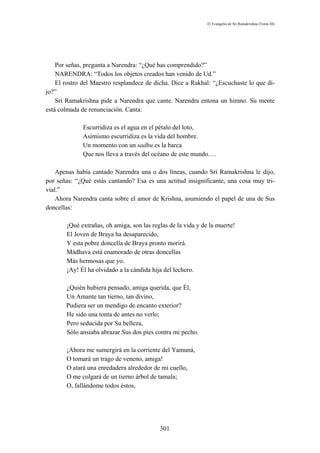 El Evangelio de Sri Ramakrishna (Tomo III)




    Por señas, pregunta a Narendra: “¿Qué has comprendido?”
    NARENDRA: “Todos los objetos creados han venido de Ud.”
    El rostro del Maestro resplandece de dicha. Dice a Rakhal: “¿Escuchaste lo que di-
jo?”
    Sri Ramakrishna pide a Narendra que cante. Narendra entona un himno. Su mente
está colmada de renunciación. Canta:

             Escurridiza es el agua en el pétalo del loto,
             Asimismo escurridiza es la vida del hombre.
             Un momento con un sadhu es la barca
             Que nos lleva a través del océano de este mundo.…

    Apenas había cantado Narendra una o dos líneas, cuando Sri Ramakrishna le dijo,
por señas: “¿Qué estás cantando? Esa es una actitud insignificante, una cosa muy tri-
vial.”
    Ahora Narendra canta sobre el amor de Krishna, asumiendo el papel de una de Sus
doncellas:

       ¡Qué extrañas, oh amiga, son las reglas de la vida y de la muerte!
       El Joven de Braya ha desaparecido,
       Y esta pobre doncella de Braya pronto morirá.
       Mádhava está enamorado de otras doncellas
       Más hermosas que yo.
       ¡Ay! Él ha olvidado a la cándida hija del lechero.

       ¿Quién hubiera pensado, amiga querida, que Él,
       Un Amante tan tierno, tan divino,
       Pudiera ser un mendigo de encanto exterior?
       He sido una tonta de antes no verlo;
       Pero seducida por Su belleza,
       Sólo ansiaba abrazar Sus dos pies contra mi pecho.

       ¡Ahora me sumergirá en la corriente del Yamuná,
       O tomará un trago de veneno, amiga!
       O atará una enredadera alrededor de mi cuello,
       O me colgará de un tierno árbol de tamala;
       O, fallándome todos éstos,




                                           301
 