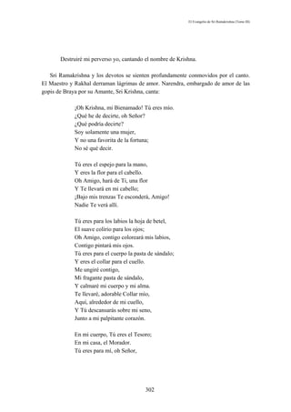 El Evangelio de Sri Ramakrishna (Tomo III)




       Destruiré mi perverso yo, cantando el nombre de Krishna.

   Sri Ramakrishna y los devotos se sienten profundamente conmovidos por el canto.
El Maestro y Rakhal derraman lágrimas de amor. Narendra, embargado de amor de las
gopis de Braya por su Amante, Sri Krishna, canta:

            ¡Oh Krishna, mi Bienamado! Tú eres mío.
            ¿Qué he de decirte, oh Señor?
            ¿Qué podría decirte?
            Soy solamente una mujer,
            Y no una favorita de la fortuna;
            No sé qué decir.

            Tú eres el espejo para la mano,
            Y eres la flor para el cabello.
            Oh Amigo, hará de Ti, una flor
            Y Te llevará en mi cabello;
            ¡Bajo mis trenzas Te esconderá, Amigo!
            Nadie Te verá allí.

            Tú eres para los labios la hoja de betel,
            El suave colirio para los ojos;
            Oh Amigo, contigo coloreará mis labios,
            Contigo pintará mis ojos.
            Tú eres para el cuerpo la pasta de sándalo;
            Y eres el collar para el cuello.
            Me ungiré contigo,
            Mi fragante pasta de sándalo,
            Y calmaré mi cuerpo y mi alma.
            Te llevaré, adorable Collar mío,
            Aquí, alrededor de mi cuello,
            Y Tú descansarás sobre mi seno,
            Junto a mi palpitante corazón.

            En mi cuerpo, Tú eres el Tesoro;
            En mi casa, el Morador.
            Tú eres para mí, oh Señor,




                                          302
 
