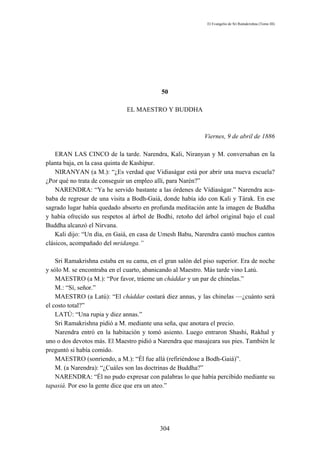 El Evangelio de Sri Ramakrishna (Tomo III)




                                            50

                              EL MAESTRO Y BUDDHA



                                                            Viernes, 9 de abril de 1886

    ERAN LAS CINCO de la tarde. Narendra, Kali, Niranyan y M. conversaban en la
planta baja, en la casa quinta de Kashipur.
    NIRANYAN (a M.): “¿Es verdad que Vidiaságar está por abrir una nueva escuela?
¿Por qué no trata de conseguir un empleo allí, para Narén?”
    NARENDRA: “Ya he servido bastante a las órdenes de Vídiaságar.” Narendra aca-
baba de regresar de una visita a Bodh-Gaiá, donde había ido con Kali y Tárak. En ese
sagrado lugar había quedado absorto en profunda meditación ante la imagen de Buddha
y había ofrecido sus respetos al árbol de Bodhi, retoño del árbol original bajo el cual
Buddha alcanzó el Nirvana.
    Kali dijo: “Un día, en Gaiá, en casa de Umesh Babu, Narendra cantó muchos cantos
clásicos, acompañado del mridanga.”

    Sri Ramakrishna estaba en su cama, en el gran salón del piso superior. Era de noche
y sólo M. se encontraba en el cuarto, abanicando al Maestro. Más tarde vino Latú.
    MAESTRO (a M.): “Por favor, tráeme un cháddar y un par de chinelas.”
    M.: “Sí, señor.”
    MAESTRO (a Latú): “El cháddar costará diez annas, y las chinelas —¿cuánto será
el costo total?”
    LATÚ: “Una rupia y diez annas.”
    Sri Ramakrishna pidió a M. mediante una seña, que anotara el precio.
    Narendra entró en la habitación y tomó asiento. Luego entraron Shashi, Rakhal y
uno o dos devotos más. El Maestro pidió a Narendra que masajeara sus pies. También le
preguntó si había comido.
    MAESTRO (sonriendo, a M.): “Él fue allá (refiriéndose a Bodh-Gaiá)”.
    M. (a Narendra): “¿Cuáles son las doctrinas de Buddha?”
    NARENDRA: “Él no pudo expresar con palabras lo que había percibido mediante su
tapasiá. Por eso la gente dice que era un ateo.”




                                           304
 