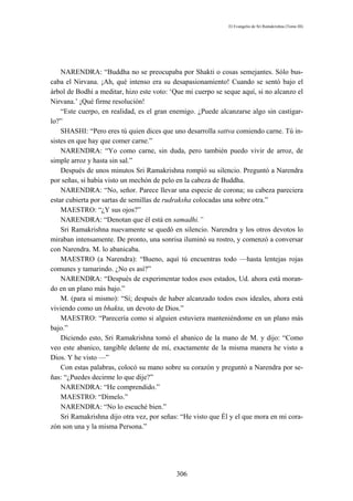 El Evangelio de Sri Ramakrishna (Tomo III)




    NARENDRA: “Buddha no se preocupaba por Shakti o cosas semejantes. Sólo bus-
caba el Nirvana. ¡Ah, qué intenso era su desapasionamiento! Cuando se sentó bajo el
árbol de Bodhi a meditar, hizo este voto: ‘Que mi cuerpo se seque aquí, si no alcanzo el
Nirvana.’ ¡Qué firme resolución!
    “Este cuerpo, en realidad, es el gran enemigo. ¿Puede alcanzarse algo sin castigar-
lo?”
    SHASHI: “Pero eres tú quien dices que uno desarrolla sattva comiendo carne. Tú in-
sistes en que hay que comer carne.”
    NARENDRA: “Yo como carne, sin duda, pero también puedo vivir de arroz, de
simple arroz y hasta sin sal.”
    Después de unos minutos Sri Ramakrishna rompió su silencio. Preguntó a Narendra
por señas, si había visto un mechón de pelo en la cabeza de Buddha.
    NARENDRA: “No, señor. Parece llevar una especie de corona; su cabeza pareciera
estar cubierta por sartas de semillas de rudraksha colocadas una sobre otra.”
    MAESTRO: “¿Y sus ojos?”
    NARENDRA: “Denotan que él está en samadhi.”
    Sri Ramakrishna nuevamente se quedó en silencio. Narendra y los otros devotos lo
miraban intensamente. De pronto, una sonrisa iluminó su rostro, y comenzó a conversar
con Narendra. M. lo abanicaba.
    MAESTRO (a Narendra): “Bueno, aquí tú encuentras todo —hasta lentejas rojas
comunes y tamarindo. ¿No es así?”
    NARENDRA: “Después de experimentar todos esos estados, Ud. ahora está moran-
do en un plano más bajo.”
    M. (para sí mismo): “Sí; después de haber alcanzado todos esos ideales, ahora está
viviendo como un bhakta, un devoto de Dios.”
    MAESTRO: “Parecería como si alguien estuviera manteniéndome en un plano más
bajo.”
    Diciendo esto, Sri Ramakrishna tomó el abanico de la mano de M. y dijo: “Como
veo este abanico, tangible delante de mí, exactamente de la misma manera he visto a
Dios. Y he visto —”
    Con estas palabras, colocó su mano sobre su corazón y preguntó a Narendra por se-
ñas: “¿Puedes decirme lo que dije?”
    NARENDRA: “He comprendido.”
    MAESTRO: “Dímelo.”
    NARENDRA: “No lo escuché bien.”
    Sri Ramakrishna dijo otra vez, por señas: “He visto que Él y el que mora en mi cora-
zón son una y la misma Persona.”




                                           306
 