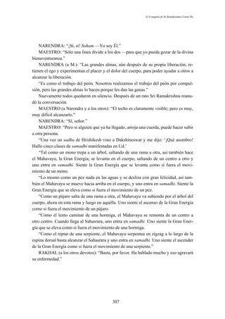 El Evangelio de Sri Ramakrishna (Tomo III)




    NARENDRA: “¡Sí, sí! Soham —Yo soy Él.”
    MAESTRO: “Sólo una línea divide a los dos —para que yo pueda gozar de la divina
bienaventuranza.”
    NARENDRA (a M.): “Las grandes almas, aún después de su propia liberación, re-
tienen el ego y experimentan el placer y el dolor del cuerpo, para poder ayudar a otros a
alcanzar la liberación.
    “Es como el trabajo del peón. Nosotros realizamos el trabajo del peón por compul-
sión, pero las grandes almas lo hacen porque les dan las ganas.”
    Nuevamente todos quedaron en silencio. Después de un rato Sri Ramakrishna reanu-
dó la conversación.
    MAESTRO (a Narendra y a los otros): “El techo es claramente visible; pero es muy,
muy difícil alcanzarlo.”
    NARENDRA: “Sí, señor.”
    MAESTRO: “Pero si alguien que ya ha llegado, arroja una cuerda, puede hacer subir
a otra persona.
    “Una vez un sadhu de Hrishikesh vino a Dakshineswar y me dijo: ‘¡Qué asombro!
Hallo cinco clases de samadhi manifestadas en Ud.’
    “Tal como un mono trepa a un árbol, saltando de una rama a otra, así también hace
el Mahavayu, la Gran Energía; se levanta en el cuerpo, saltando de un centro a otro y
uno entra en samadhi. Siente la Gran Energía que se levanta como sí fuera el movi-
miento de un mono.
    “Lo mismo como un pez nada en las aguas y se desliza con gran felicidad, así tam-
bién el Mahavayu se mueve hacia arriba en el cuerpo, y uno entra en samadhi. Siente la
Gran Energía que se eleva como si fuera el movimiento de un pez.
    “Como un pájaro salta de una rama a otra, el Mahavayu va subiendo por el árbol del
cuerpo, ahora en esta rama y luego en aquélla. Uno siente el ascenso de la Gran Energía
como si fuera el movimiento de un pájaro.
    “Como el lento caminar de una hormiga, el Mahavayu se remonta de un centro a
otro centro. Cuando llega al Sahasrara, uno entra en samadhi. Uno siente la Gran Ener-
gía que se eleva como si fuera el movimiento de una hormiga.
    “Como el reptar de una serpiente, el Mahavayu serpentea en zigzag a lo largo de la
espina dorsal hasta alcanzar el Sahasrara y uno entra en samadhi. Uno siente el ascender
de la Gran Energía como si fuera el movimiento de una serpiente.”
    RAKHAL (a los otros devotos): “Basta, por favor. Ha hablado mucho y eso agravará
su enfermedad.”




                                            307
 