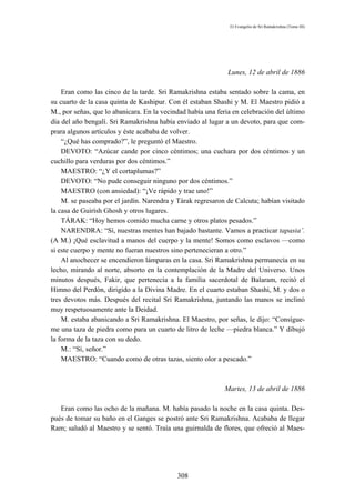El Evangelio de Sri Ramakrishna (Tomo III)




                                                              Lunes, 12 de abril de 1886

    Eran como las cinco de la tarde. Sri Ramakrishna estaba sentado sobre la cama, en
su cuarto de la casa quinta de Kashipur. Con él estaban Shashi y M. El Maestro pidió a
M., por señas, que lo abanicara. En la vecindad había una feria en celebración del último
día del año bengalí. Sri Ramakrishna había enviado al lugar a un devoto, para que com-
prara algunos artículos y éste acababa de volver.
    “¿Qué has comprado?”, le preguntó el Maestro.
    DEVOTO: “Azúcar cande por cinco céntimos; una cuchara por dos céntimos y un
cuchillo para verduras por dos céntimos.”
    MAESTRO: “¿Y el cortaplumas?”
    DEVOTO: “No pude conseguir ninguno por dos céntimos.”
    MAESTRO (con ansiedad): “¡Ve rápido y trae uno!”
    M. se paseaba por el jardín. Narendra y Tárak regresaron de Calcuta; habían visitado
la casa de Guirísh Ghosh y otros lugares.
    TÁRAK: “Hoy hemos comido mucha carne y otros platos pesados.”
    NARENDRA: “Sí, nuestras mentes han bajado bastante. Vamos a practicar tapasia’.
(A M.) ¡Qué esclavitud a manos del cuerpo y la mente! Somos como esclavos —como
si este cuerpo y mente no fueran nuestros sino pertenecieran a otro.”
    Al anochecer se encendieron lámparas en la casa. Sri Ramakrishna permanecía en su
lecho, mirando al norte, absorto en la contemplación de la Madre del Universo. Unos
minutos después, Fakir, que pertenecía a la familia sacerdotal de Balaram, recitó el
Himno del Perdón, dirigido a la Divina Madre. En el cuarto estaban Shashi, M. y dos o
tres devotos más. Después del recital Sri Ramakrishna, juntando las manos se inclinó
muy respetuosamente ante la Deidad.
    M. estaba abanicando a Sri Ramakrishna. El Maestro, por señas, le dijo: “Consígue-
me una taza de piedra como para un cuarto de litro de leche —piedra blanca.” Y dibujó
la forma de la taza con su dedo.
    M.: “Sí, señor.”
    MAESTRO: “Cuando como de otras tazas, siento olor a pescado.”



                                                            Martes, 13 de abril de 1886

   Eran como las ocho de la mañana. M. había pasado la noche en la casa quinta. Des-
pués de tomar su baño en el Ganges se postró ante Sri Ramakrishna. Acababa de llegar
Ram; saludó al Maestro y se sentó. Traía una guirnalda de flores, que ofreció al Maes-




                                            308
 