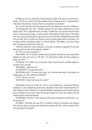 El Evangelio de Sri Ramakrishna (Tomo III)




    El Maestro, con una expresión un tanto pensativa, pidió a M. que se acercara más, y
le dijo: “Por favor, retuerce mi toalla mojada y pon mi chaqueta al sol.” Luego continuó:
“Me duelen las piernas y los pies. Por favor, masajéalos suavemente.”
    M. se sintió muy feliz por el privilegio que tuvo de rendir estos servicios al Maestro.
    Sri Ramakrishna dijo a M.: “¿Puedes decirme por qué vengo sintiéndome así estos
últimos días? Me es imposible tocar un metal. Cuando toco una taza de metal me duele
como si me pícara una avispa, y siento un dolor insoportable en todo el brazo. Pero debo
usar una vasija de bronce para el agua, por eso trato de llevarla cubriéndola previamente
con mi toalla. Pero en cuanto toco la jarra, siento el mismo agudo dolor en mi brazo. ¡Es
un dolor terrible! Finalmente rogué a la Divina Madre: ‘Oh Madre, no lo haré nunca
más. Te ruego me perdones por esta vez.’
    “Narén el menor me visita a menudo. ¿Crees que su familia se opondrá? Es un alma
pura que ignora lo que son los placeres carnales.”
    M.: “Él es un ‘gran receptáculo’.”
    MAESTRO: “Eso es verdad. Además, dice que puede recordar las cosas espirituales
después de oírlas una sola vez. Me dijo: ‘Yo solía llorar cuando era niño, porque no
podía ver a Dios’.”
    El Maestro y M. estaban así conversando sobre el joven devoto, cuando alguien le
recordó a M. la escuela.
    MAESTRO: “¿Qué hora es?”
    UN DEVOTO: “La una menos diez.”
    MAESTRO (a M.): “Es mejor que vayas. Se te está haciendo tarde y has dejado tus
obligaciones. (A Latú) ¿Dónde está Rakhal?”
    LATÚ: “Se fue a su casa.”
    MAESTRO: “¿Qué? ¿Se ha ido sin verme?”

    Finalizadas las horas de clase, M. volvió a casa de Balaram y encontró al Maestro
sentado en la sala, rodeado de sus devotos y discípulos. Entre ellos estaban Guirísh, Su-
résh, Balaram, Latú y Chunilal. El rostro del Maestro resplandecía con una dulce sonrisa
que se reflejaba en los rostros felices de los que estaban en la sala. Se le pidió a M. que
tomara asiento al lado del Maestro.
    MAESTRO (a Guirísh): “Sería mejor que discutieras este punto con Narendra y vie-
ras qué dice él.”
    GUIRÍSH: “Narendra dice que Dios es infinito; nosotros no podemos tan siquiera
decir que las cosas o personas que percibimos son parte de Dios. ¿Cómo puede el Infi-
nito tener partes? No puede.”




                                              31
 
