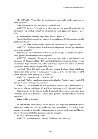 El Evangelio de Sri Ramakrishna (Tomo III)




    DR. SRINATH: “Pero, señor, las escrituras dicen que nadie puede escapar de los
frutos del karma.”
    El Dr. Srinath estaba listo para discutir con el Maestro.
    MAESTRO (a M.): “¿Por qué no le dices que hay una gran diferencia entre un
Íshvarakotí y un hombre común? Un Íshvarakoti no puede pecar. ¿Por qué no le dices
eso?”
    M. permaneció en silencio y luego dijo a Rakhal: “Díselo tú.”
    Después de algunos minutos los médicos dejaron el cuarto. Sri Ramakrishna hablaba
con Rakhal Haldar.
    HALDAR: “El Dr. Srinath estudia Vedanta. Es un estudiante del Yogaváshishtha.”
    MAESTRO: “Un hogareño no debería sostener el punto de vista de que todo es ilu-
sorio, como un sueño.”
    Refiriéndose a un hombre llamado Kalidás, un devoto dijo: “Él también discute Ve-
danta, pero ha perdido todo su dinero en pleitos.”
    MAESTRO (sonriendo): “Sí, uno proclama que todo es maia, ¡y todavía acude a los
tribunales! (A Rakhal) Mukheryi de Yanai también fanfarroneaba; pero al final volvió a
sus sentidos. Si yo estuviera bien, habría conversado un poco más con el Dr. Srinath.
¿Puede uno obtener gñana sólo por hablar de ello?”
    HALDAR: “Tiene Ud. razón, señor. He visto bastante de gñana. Ahora, todo lo que
necesito para poder vivir en el mundo, es un poco de bhakti. El otro día vine a ver a Ud.
con un problema en mi mente y Ud. lo resolvió.”
    MAESTRO (ansiosamente): “¿Cómo fue eso?”
    HALDAR: “Señor, cuando ese muchacho (señalando a Narén el menor) entró, Ud.
dijo que él había controlado sus pasiones.”
    MAESTRO: “Sí, es verdad. No está, en absoluto, afectado por la mundanalidad. Él
dice que no sabe qué es la lujuria. (A M.) Siente mi cuerpo; todo el vello está erizado.”
    Realmente, el pelo del Maestro estaba de punta al solo pensar en una mente pura,
totalmente desprovista de lujuria. Siempre decía que Dios Se manifiesta allí donde no
hay lujuria.
    Rakhal Haldar se despidió.

   Sri Ramakrishna estaba sentado con los devotos. Una mujer trastornada había estado
molestando a todos para poder ver al Maestro. Había asumido hacia él la actitud de una
amante y a menudo se internaba en la casa quinta e irrumpía en el cuarto del Maestro.
Los devotos incluso la habían castigado, pero ella no cejaba.
   SHASHI: “Si vuelve, la voy a echar.”
   MAESTRO (cariñosamente): “¡No, no! Déjala que venga y se vaya.”




                                            310
 