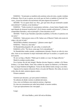 El Evangelio de Sri Ramakrishna (Tomo III)




    RAKHAL: “Al principio yo también solía sentirme celoso de otros, cuando visitaban
al Maestro. Pero él, por su gracia, me reveló que mi Gurú es también el Gurú del Uni-
verso. ¿Acaso ha asumido este nacimiento sólo para algunos de nosotros?”
    SHASHI: “Yo no quiero decir eso. Pero, ¿por qué tiene ella que molestarlo cuando
está enfermo? Y además, es tan fastidiosa.”
    RAKHAL: “Todos nosotros le ocasionamos molestias. ¿Acaso hemos llegado todos
aquí después de alcanzar la perfección? ¿No le hemos causado sufrimientos? ¡ Cómo se
comportaban Narendra y otros al principio! ¡Cómo discutían con él!”
    SHASHI: “Todo lo que Narendra expresaba en palabras, lo llevaba a la práctica con
sus actos.”
    RAKHAL: “¡Qué grosero estuvo el Dr. Sarkar con el Maestro! Nadie está exento de
culpa, si de esto se trata.”
    MAESTRO (a Rakhal, tiernamente): “¿Quieres comer algo?”
    RAKHAL: “Ahora no, más tarde.”
    Sri Ramakrishna preguntó a M., por señas, si comería allí.
    RAKHAL (a M.): “Por favor, coma aquí. Se lo está pidiendo.”
    Sri Ramakrishna estaba sentado, completamente desnudo. Parecía un niño de cinco
años. Justo en ese momento la mujer trastornada subió por la escalera y se quedó cerca
de la puerta.
    M. (en voz baja, a Shashi): “Pídele que lo salude y se vaya. No hagas alboroto.”
    Shashi la condujo escalera abajo.
    Era el primer día del año bengalí. Muchas devotas llegaron a saludar a Sri Rama-
krishna y a la Santa Madre. Entre ellas estaban las esposas de Balaram y de Monomo-
han y la mujer brahmín de Baghbazar. Varias de ellas habían traído consigo a sus niños.
    Algunas de las mujeres ofrecieron flores a los pies del Maestro. Dos niñas, de nueve
o diez años de edad, cantaron algunos cantos.
    Primero cantaron:

   Gemimos por descanso, ¡ay! pero jamás lo hallamos;
   No sabemos de dónde venimos ni adónde derivamos.
   Una y otra vez hollamos esta ronda de sonrisas y lágrimas;
   En vano nos consumimos por saber hacia dónde va nuestro sendero,
   Y por qué representamos este vano papel. …

   Luego:

                Allí viene Radha y ¡mira! allí está su Krishna,




                                            311
 