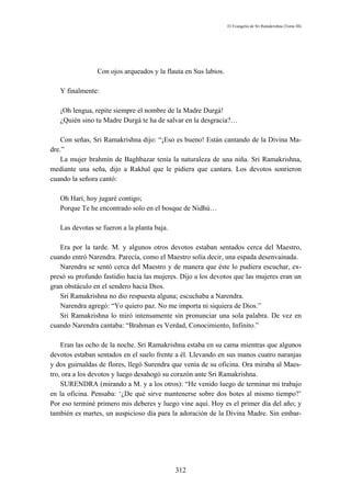El Evangelio de Sri Ramakrishna (Tomo III)




                Con ojos arqueados y la flauta en Sus labios.

   Y finalmente:

   ¡Oh lengua, repite siempre el nombre de la Madre Durgá!
   ¿Quién sino tu Madre Durgá te ha de salvar en la desgracia?…

    Con señas, Sri Ramakrishna dijo: “¡Eso es bueno! Están cantando de la Divina Ma-
dre.”
    La mujer brahmín de Baghbazar tenía la naturaleza de una niña. Sri Ramakrishna,
mediante una seña, dijo a Rakhal que le pidiera que cantara. Los devotos sonrieron
cuando la señora cantó:

   Oh Harí, hoy jugaré contigo;
   Porque Te he encontrado solo en el bosque de Nidhú…

   Las devotas se fueron a la planta baja.

   Era por la tarde. M. y algunos otros devotos estaban sentados cerca del Maestro,
cuando entró Narendra. Parecía, como el Maestro solía decir, una espada desenvainada.
   Narendra se sentó cerca del Maestro y de manera que éste lo pudiera escuchar, ex-
presó su profundo fastidio hacia las mujeres. Dijo a los devotos que las mujeres eran un
gran obstáculo en el sendero hacia Dios.
   Sri Ramakrishna no dio respuesta alguna; escuchaba a Narendra.
   Narendra agregó: “Yo quiero paz. No me importa ni siquiera de Dios.”
   Sri Ramakrishna lo miró intensamente sin pronunciar una sola palabra. De vez en
cuando Narendra cantaba: “Brahman es Verdad, Conocimiento, Infinito.”

    Eran las ocho de la noche. Sri Ramakrishna estaba en su cama mientras que algunos
devotos estaban sentados en el suelo frente a él. Llevando en sus manos cuatro naranjas
y dos guirnaldas de flores, llegó Surendra que venía de su oficina. Ora miraba al Maes-
tro, ora a los devotos y luego desahogó su corazón ante Sri Ramakrishna.
    SURENDRA (mirando a M. y a los otros): “He venido luego de terminar mi trabajo
en la oficina. Pensaba: ‘¿De qué sirve mantenerse sobre dos botes al mismo tiempo?’
Por eso terminé primero mis deberes y luego vine aquí. Hoy es el primer día del año; y
también es martes, un auspicioso día para la adoración de la Divina Madre. Sin embar-




                                             312
 