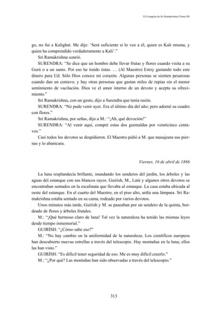 El Evangelio de Sri Ramakrishna (Tomo III)




go, no fui a Kalighat. Me dije: ‘Será suficiente si lo veo a él, quien es Kali misma, y
quien ha comprendido verdaderamente a Kali’.”
   Sri Ramakrishna sonrió.
   SURENDRA: “Se dice que un hombre debe llevar frutas y flores cuando visita a su
Gurú o a un santo. Por eso he traído éstas. … (Al Maestro) Estoy gastando todo este
dinero para Ud. Sólo Dios conoce mi corazón. Algunas personas se sienten pesarosas
cuando dan un centavo; y hay otras personas que gastan miles de rupias sin el menor
sentimiento de vacilación. Dios ve el amor interno de un devoto y acepta su ofreci-
miento.”
   Sri Ramakrishna, con un gesto, dijo a Surendra que tenía razón.
   SURENDRA: “No pude venir ayer. Era el último día del año; pero adorné su cuadro
con flores.”
   Sri Ramakrishna, por señas, dijo a M.: “¡Ah, qué devoción!”
   SURENDRA: “Al venir aquí, compré estas dos guirnaldas por veinticinco centa-
vos.”
   Casi todos los devotos se despidieron. El Maestro pidió a M. que masajeara sus pier-
nas y lo abanicara.



                                                            Viernes, 16 de abril de 1886

    La luna resplandecía brillante, inundando los senderos del jardín, los árboles y las
aguas del estanque con sus blancos rayos. Guirísh, M., Latú y algunos otros devotos se
encontraban sentados en la escalinata que llevaba al estanque. La casa estaba ubicada al
oeste del estanque. En el cuarto del Maestro, en el piso alto, ardía una lámpara. Sri Ra-
makrishna estaba sentado en su cama, rodeado por varios devotos.
    Unos minutos más tarde, Guirísh y M. se paseaban por un sendero de la quinta, bor-
deado de flores y árboles frutales.
    M.: “¡Qué hermoso claro de luna! Tal vez la naturaleza ha tenido las mismas leyes
desde tiempo inmemorial.”
    GUIRÍSH: “¿Cómo sabe eso?”
    M.: “No hay cambio en la uniformidad de la naturaleza. Los científicos europeos
han descubierto nuevas estrellas a través del telescopio. Hay montañas en la luna; ellos
las han visto.”
    GUIRÍSH: “Es difícil tener seguridad de eso. Me es muy difícil creerlo.”
    M.: “¿Por qué? Las montañas han sido observadas a través del telescopio.”




                                            313
 
