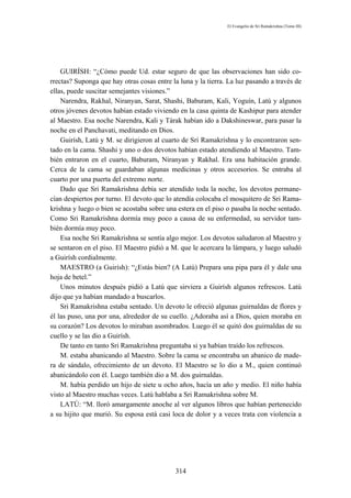 El Evangelio de Sri Ramakrishna (Tomo III)




    GUIRÍSH: “¿Cómo puede Ud. estar seguro de que las observaciones han sido co-
rrectas? Suponga que hay otras cosas entre la luna y la tierra. La luz pasando a través de
ellas, puede suscitar semejantes visiones.”
    Narendra, Rakhal, Niranyan, Sarat, Shashi, Baburam, Kali, Yoguín, Latú y algunos
otros jóvenes devotos habían estado viviendo en la casa quinta de Kashipur para atender
al Maestro. Esa noche Narendra, Kali y Tárak habían ido a Dakshineswar, para pasar la
noche en el Panchavati, meditando en Dios.
    Guirísh, Latú y M. se dirigieron al cuarto de Sri Ramakrishna y lo encontraron sen-
tado en la cama. Shashi y uno o dos devotos habían estado atendiendo al Maestro. Tam-
bién entraron en el cuarto, Baburam, Niranyan y Rakhal. Era una habitación grande.
Cerca de la cama se guardaban algunas medicinas y otros accesorios. Se entraba al
cuarto por una puerta del extremo norte.
    Dado que Sri Ramakrishna debía ser atendido toda la noche, los devotos permane-
cían despiertos por turno. El devoto que lo atendía colocaba el mosquitero de Sri Rama-
krishna y luego o bien se acostaba sobre una estera en el piso o pasaba la noche sentado.
Como Sri Ramakrishna dormía muy poco a causa de su enfermedad, su servidor tam-
bién dormía muy poco.
    Esa noche Sri Ramakrishna se sentía algo mejor. Los devotos saludaron al Maestro y
se sentaron en el piso. El Maestro pidió a M. que le acercara la lámpara, y luego saludó
a Guirísh cordialmente.
    MAESTRO (a Guirísh): “¿Estás bien? (A Latú) Prepara una pipa para él y dale una
hoja de betel.”
    Unos minutos después pidió a Latú que sirviera a Guirísh algunos refrescos. Latú
dijo que ya habían mandado a buscarlos.
    Sri Ramakrishna estaba sentado. Un devoto le ofreció algunas guirnaldas de flores y
él las puso, una por una, alrededor de su cuello. ¿Adoraba así a Dios, quien moraba en
su corazón? Los devotos lo miraban asombrados. Luego él se quitó dos guirnaldas de su
cuello y se las dio a Guirísh.
    De tanto en tanto Sri Ramakrishna preguntaba si ya habían traído los refrescos.
    M. estaba abanicando al Maestro. Sobre la cama se encontraba un abanico de made-
ra de sándalo, ofrecimiento de un devoto. El Maestro se lo dio a M., quien continuó
abanicándolo con él. Luego también dio a M. dos guirnaldas.
    M. había perdido un hijo de siete u ocho años, hacía un año y medio. El niño había
visto al Maestro muchas veces. Latú hablaba a Sri Ramakrishna sobre M.
    LATÚ: “M. lloró amargamente anoche al ver algunos libros que habían pertenecido
a su hijito que murió. Su esposa está casi loca de dolor y a veces trata con violencia a




                                            314
 