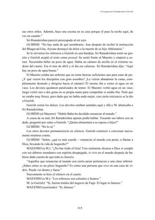 El Evangelio de Sri Ramakrishna (Tomo III)




sus otros niños. Además, hace una escena en su casa porque él pasa la noche aquí, de
vez en cuando.”
    Sri Ramakrishna pareció preocupado al oír esto.
    GUIRÍSH: “No hay nada de qué asombrarse. Aun después de recibir la instrucción
del Bhagavad Gita, Aryuna desmayó de dolor a la muerte de su hijo Abhimaniú.”
    Se le sirvieron los refrescos a Guirísh en una bandeja. Sri Ramakrishna tomó un gra-
nito y Guirísh aceptó el resto como prasad. Se sentó frente al Maestro y empezó a co-
mer. Necesitaba beber un poco de agua. Había un cántaro de arcilla en el extremo su-
deste del cuarto. Era el mes de abril y el día era caluroso. Sri Ramakrishna dijo: “Aquí
hay un poco de agua buena.”
    El Maestro estaba tan enfermo que no tenía fuerzas suficientes aun para estar de pie.
¿Y qué vieron los discípulos con gran asombro? ¡Lo vieron abandonar la cama, com-
pletamente desnudo y dirigirse hacia el cántaro! Él mismo iba a verter el agua en un
vaso. Los devotos quedaron paralizados de temor. El Maestro vertió agua en un vaso;
luego vertió uno o dos gotas en su propia mano para comprobar si estaba fría. Notó que
no estaba muy fresca; pero dado que no había nada mejor, con cierta reticencia se la dio
a Guirísh.
    Guirísh comía los dulces. Los devotos estaban sentados aquí y allá y M. abanicaba a
Sri Ramakrishna.
    GUIRÍSH (al Maestro): “Debén Babu ha decidido renunciar al mundo.”
    A causa de su mal, Sri Ramakrishna apenas podía hablar. Tocando sus labios con su
dedo, preguntó por señas a Guirísh: “¿Quién alimentará a su esposa e hijos?”
    GUIRÍSH: “No lo sé.”
    Los otros devotos permanecieron en silencio. Guirísh comenzó a conversar nueva-
mente mientras comía.
    GUIRÍSH: “Señor, ¿qué es más cuerdo —renunciar al mundo con pesar, o llamar a
Dios, llevando la vida de hogareño?”
    MAESTRO (a M.): “¿No has leído el Gita? Uno realmente alcanza a Dios si cumple
con sus deberes mundanos con espíritu desapegado, si vive en el mundo después de ha-
berse dado cuenta de que todo es ilusorio.
    “Aquellos que renuncian al mundo con cierto pesar pertenecen a una clase inferior.
¿Sabes cómo es un gñani hogareño? Es como una persona que vive en una casa de vi-
drio. Puede ver dentro y fuera.”
    Nuevamente se hizo el silencio en el cuarto.
    MAESTRO (a M.): “Los refrescos son calientes y buenos.”
    M. (a Guirísh): “Sí, fueron traídos del negocio de Fagú. El lugar es famoso.”
    MAESTRO (sonriendo): “Sí, famoso.”




                                            315
 