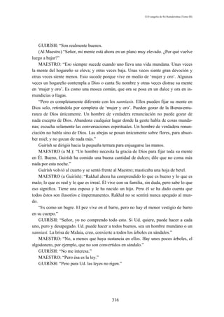 El Evangelio de Sri Ramakrishna (Tomo III)




    GUIRÍSH: “Son realmente buenos.
    (Al Maestro) “Señor, mi mente está ahora en un plano muy elevado. ¿Por qué vuelve
luego a bajar?”
    MAESTRO: “Eso siempre sucede cuando uno lleva una vida mundana. Unas veces
la mente del hogareño se eleva; y otras veces baja. Unas veces siente gran devoción y
otras veces siente menos. Esto sucede porque vive en medio de ‘mujer y oro’. Algunas
veces un hogareño contempla a Dios o canta Su nombre y otras veces distrae su mente
en ‘mujer y oro’. Es como una mosca común, que ora se posa en un dulce y ora en in-
mundicias o llagas.
    “Pero es completamente diferente con los sanniasis. Ellos pueden fijar su mente en
Dios solo, retirándola por completo de ‘mujer y oro’. Pueden gozar de la Bienaventu-
ranza de Dios únicamente. Un hombre de verdadera renunciación no puede gozar de
nada excepto de Dios. Abandona cualquier lugar donde la gente habla de cosas munda-
nas; escucha solamente las conversaciones espirituales. Un hombre de verdadera renun-
ciación no habla sino de Dios. Las abejas se posan únicamente sobre flores, para absor-
ber miel; y no gozan de nada más.”
    Guirísh se dirigió hacia la pequeña terraza para enjuagarse las manos.
    MAESTRO (a M.): “Un hombre necesita la gracia de Dios para fijar toda su mente
en Él. Bueno, Guirísh ha comido una buena cantidad de dulces; dile que no coma más
nada por esta noche.”
    Guirísh volvió al cuarto y se sentó frente al Maestro; masticaba una hoja de betel.
    MAESTRO (a Guirísh): “Rakhal ahora ha comprendido lo que es bueno y lo que es
malo; lo que es real y lo que es irreal. Él vive con su familia, sin duda, pero sabe lo que
eso significa. Tiene una esposa y le ha nacido un hijo. Pero él se ha dado cuenta que
todos éstos son ilusorios e impermanentes. Rakhal no se sentirá nunca apegado al mun-
do.
    “Es como un bagre. El pez vive en el barro, pero no hay el menor vestigio de barro
en su cuerpo.”
    GUIRÍSH: “Señor, yo no comprendo todo esto. Si Ud. quiere, puede hacer a cada
uno, puro y desapegado. Ud. puede hacer a todos buenos, sea un hombre mundano o un
sanniasi. La brisa de Malaia, creo, convierte a todos los árboles en sándalos.”
    MAESTRO: “No, a menos que haya sustancia en ellos. Hay unos pocos árboles, el
algodonero, por ejemplo, que no son convertidos en sándalo.”
    GUIRÍSH: “No me interesa.”
    MAESTRO: “Pero ésa es la ley.”
    GUIRÍSH: “Pero para Ud. las leyes no rigen.”




                                             316
 