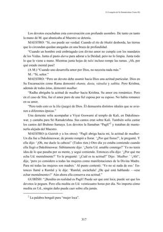 El Evangelio de Sri Ramakrishna (Tomo III)




    Los devotos escuchaban esta conversación con profundo asombro. De tanto en tanto
la mano de M. que abanicaba al Maestro se detenía.
    MAESTRO: “Sí, eso puede ser verdad. Cuando el río de bhakti desborda, las tierras
que lo circundan quedan anegadas en una braza de profundidad.
    “Cuando un hombre está embriagado con divino amor no cumple con los mandatos
de los Vedas. Junta el pasto durva para adorar a la Deidad, pero no lo limpia. Junta todo
lo que le viene a mano. Mientras junta hojas de tulsi incluso rompe las ramas. ¡Ah, por
qué estado mental pasé!
    (A M.) “Cuando uno desarrolla amor por Dios, no necesita nada más.”
    M.: “Sí, señor.”
    MAESTRO: “Pero un devoto debe asumir hacia Dios una actitud particular. Dios en
Su Encarnación como Rama demostró shanta, dasia, vátsalia y sakhia. Pero Krishna,
además de todas éstas, demostró madhur.
    “Radha abrigaba la actitud de madhur hacia Krishna. Su amor era romántico. Pero
en el caso de Sita, fue el amor puro de una fiel esposa por su esposo. No había romance
en su amor.
    “Pero todo esto es la lila (juego) de Dios. Él demuestra distintos ideales que se avie-
nen a diferentes épocas.”
    Una demente solía acompañar a Viyai Goswami al templo de Kali, en Dakshines-
war, y cantaba para Sri Ramakrishna. Sus cantos eran sobre Kali. También solía cantar
los cantos del Brahmo Samaya. Los devotos la llamaban “Paglí”2 y trataban de mante-
nerla alejada del Maestro.
    MAESTRO (a Guirísh y a los otros): “Paglí abriga hacia mí, la actitud de madhur.
Un día fue a Dakshineswar; de pronto rompió a llorar. ‘¿Por qué lloras?’, le pregunté. Y
ella dijo: ‘¡Oh, me duele la cabeza!’ (Todos ríen.) Otro día yo estaba comiendo cuando
ella llegó a Dakshíneswar. Súbitamente dijo: ‘¿Sería Ud. amable conmigo?’ Yo no tenía
idea de lo que pasaba por su mente, y seguí comiendo. Entonces ella dijo: ‘¿Por qué me
echa Ud. mentalmente?’ Yo le pregunté: ‘¿Cuál es tu actitud?’ Dijo: ‘Madhur.’ ‘¡Ah!’,
dije, ‘pero yo considero a todas las mujeres como manifestaciones de la Divina Madre.
Para mí todas las mujeres son madres.’ Al punto contestó: ‘Yo no sé nada de eso.’ En-
tonces llamé a Ramlal y le dije: ‘Ramlal, escúchala! ¿De qué está hablando —«ese
echar mentalmente»?’ Aún ahora ella conserva esa actitud.”
    GUIRÍSH: “¡Bendita en realidad es Paglí! Puede ser que esté loca; puede ser que los
devotos le peguen. Pero ella medita en Ud. veinticuatro horas por día. No importa cómo
medita en Ud., ningún daño puede caer sobre ella jamás.

   2
       La palabra bengalí para “mujer loca”.




                                               317
 