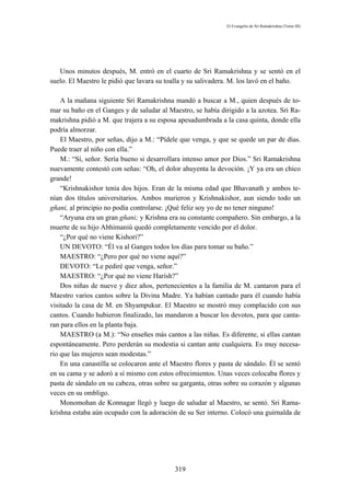 El Evangelio de Sri Ramakrishna (Tomo III)




   Unos minutos después, M. entró en el cuarto de Sri Ramakrishna y se sentó en el
suelo. El Maestro le pidió que lavara su toalla y su salivadera. M. los lavó en el baño.

    A la mañana siguiente Sri Ramakrishna mandó a buscar a M., quien después de to-
mar su baño en el Ganges y de saludar al Maestro, se había dirigido a la azotea. Sri Ra-
makrishna pidió a M. que trajera a su esposa apesadumbrada a la casa quinta, donde ella
podría almorzar.
    El Maestro, por señas, dijo a M.: “Pídele que venga, y que se quede un par de días.
Puede traer al niño con ella.”
    M.: “Sí, señor. Sería bueno si desarrollara intenso amor por Dios.” Sri Ramakrishna
nuevamente contestó con señas: “Oh, el dolor ahuyenta la devoción. ¡Y ya era un chico
grande!
    “Krishnakishor tenía dos hijos. Eran de la misma edad que Bhavanath y ambos te-
nían dos títulos universitarios. Ambos murieron y Krishnakishor, aun siendo todo un
gñani, al principio no podía controlarse. ¡Qué feliz soy yo de no tener ninguno!
    “Aryuna era un gran gñani; y Krishna era su constante compañero. Sin embargo, a la
muerte de su hijo Abhimaniú quedó completamente vencido por el dolor.
    “¿Por qué no viene Kishori?”
    UN DEVOTO: “Él va al Ganges todos los días para tomar su baño.”
    MAESTRO: “¿Pero por qué no viene aquí?”
    DEVOTO: “Le pediré que venga, señor.”
    MAESTRO: “¿Por qué no viene Harísh?”
    Dos niñas de nueve y diez años, pertenecientes a la familia de M. cantaron para el
Maestro varios cantos sobre la Divina Madre. Ya habían cantado para él cuando había
visitado la casa de M. en Shyampukur. El Maestro se mostró muy complacido con sus
cantos. Cuando hubieron finalizado, las mandaron a buscar los devotos, para que canta-
ran para ellos en la planta baja.
    MAESTRO (a M.): “No enseñes más cantos a las niñas. Es diferente, si ellas cantan
espontáneamente. Pero perderán su modestia si cantan ante cualquiera. Es muy necesa-
rio que las mujeres sean modestas.”
    En una canastilla se colocaron ante el Maestro flores y pasta de sándalo. Él se sentó
en su cama y se adoró a sí mismo con estos ofrecimientos. Unas veces colocaba flores y
pasta de sándalo en su cabeza, otras sobre su garganta, otras sobre su corazón y algunas
veces en su ombligo.
    Monomohan de Konnagar llegó y luego de saludar al Maestro, se sentó. Sri Rama-
krishna estaba aún ocupado con la adoración de su Ser interno. Colocó una guirnalda de




                                            319
 