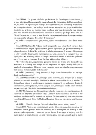 El Evangelio de Sri Ramakrishna (Tomo III)




    MAESTRO: “Por grande e infinito que Dios sea, Su Esencia puede manifestarse, y
lo hace a través del hombre, por Su mera voluntad. La Encarnación de Dios como hom-
bre, no puede ser explicada por analogía. Uno debe sentirlo por sí mismo y darse cuenta
por percepción directa. Una analogía puede darnos solamente una pequeña vislumbre.
Es cierto que al tocar los cuernos, patas o cola de una vaca, tocamos la vaca misma,
pero para nosotros la cosa esencial de una vaca es su leche, que fluye de su ubre. La
Divina Encarnación es como la ubre. Dios Se encarna como hombre de tiempo en tiem-
po, para enseñar a la gente devoción y divino amor.”
    GUIRÍSH: “Narendra dice: ‘¿Es posible, acaso, conocer todo de Dios? Él es infini-
to’.”
    MAESTRO (a Guirísh): “¿Quién puede comprender todo sobre Dios? No le es dado
al hombre conocer ningún aspecto de Dios, grande o pequeño. ¿Y qué necesidad hay de
saber todo acerca de Dios? Es suficiente si sólo Lo alcanzamos. Y vemos a Dios mismo
si sólo vemos Su Encarnación. Supongamos que una persona va al Ganges y toca sus
aguas; dirá: ‘Sí, he visto y tocado el Ganges.’ Para decir esto no es necesario que él to-
que el río en toda su extensión desde Hardwar a Gangaságar. (Risas.)
    “Si yo toco tus pies, seguramente que es lo mismo que tocarte a ti. (Risas.) Si una
persona va al océano y toca aunque sea un poquito de sus aguas, no hay duda que ha
tocado el mismo océano. El fuego, como elemento, existe en todas las cosas, pero está
manifestado en mayor grado, en la madera.”
    GUIRÍSH (sonriendo): “Estoy buscando el fuego. Naturalmente quiero ir a un lugar
donde pueda conseguirlo.”
    MAESTRO (sonriendo): “Sí, el fuego, como elemento, está presente en la madera
más que en cualquier otro objeto. Si tú buscas a Dios, entonces búscalo en el hombre; Él
Se manifiesta más en el hombre que en cualquier otra cosa. Si ves un hombre dotado de
amor extático, embargado con prema, loco por Dios, embriagado con Su amor, entonces
ten por cierto que Dios Se ha encarnado en ese hombre.
    (A M.) “No hay duda que Dios existe en todas las cosas; pero las manifestaciones de
Su Poder son diferentes en distintos seres. La mayor manifestación de Su Poder es por
medio de una Encarnación. Además, en algunas Encarnaciones hay una manifestación
completa del Poder de Dios. Es Shakti, el Poder de Dios, que nace como una Encarna-
ción.”
    GUIRÍSH: “Narendra dice que Dios está más allá de nuestra habla y mente.”
    MAESTRO: “Eso no es completamente cierto. Él es, sin duda, incognoscible por
esta mente común, pero sí, puede ser conocido por la mente pura. La mente y el inte-
lecto se vuelven puros en el momento que se liberan de su apego a ‘mujer y oro’. La
mente pura y el intelecto puro son una y misma cosa. Dios es conocido por la mente




                                             32
 
