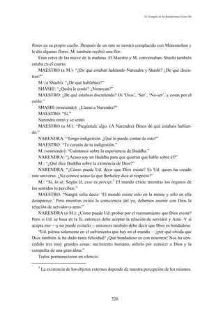 El Evangelio de Sri Ramakrishna (Tomo III)




flores en su propio cuello. Después de un rato se mostró complacido con Monomohan y
le dio algunas flores. M. también recibió una flor.
    Eran cerca de las nueve de la mañana. El Maestro y M. conversaban. Shashi también
estaba en el cuarto.
    MAESTRO (a M.): “¿De qué estaban hablando Narendra y Shashi? ¿De qué discu-
tían?”
    M. (a Shashi): “¿De qué hablabais?”
    SHASHI: “¿Quién le contó? ¿Niranyan?”
    MAESTRO: ¿De qué estabais discutiendo? Oí ‘Dios’, ‘Ser’, ‘No-ser’, y cosas por el
estilo.”
    SHASHI (sonriendo): ¿Llamo a Narendra?”
    MAESTRO: “Sí.”
    Narendra entró y se sentó.
    MAESTRO (a M.): “Pregúntale algo. (A Narendra) Dinos de qué estabais hablan-
do.”
    NARENDRA: “Tengo indigestión. ¿Qué le puedo contar de esto?”
    MAESTRO: “Te curarás de tu indigestión.”
    M. (sonriendo): “Cuéntanos sobre la experiencia de Buddha.”
    NARENDRA: “¿Acaso soy un Buddha para que quieran que hable sobre él?”
    M.: “¿Qué dice Buddha sobre la existencia de Dios?”
    NARENDRA: “¿Cómo puede Ud. decir que Dios existe? Es Ud. quien ha creado
este universo. ¿No conoce acaso lo que Berkeley dice al respecto?”
    M.: “Sí, lo sé. Según él, esse es percipi.3 El mundo existe mientras los órganos de
los sentidos lo perciben.”
    MAESTRO: “Nangtá solía decir: ‘El mundo existe sólo en la mente y sólo en ella
desaparece.’ Pero mientras exista la consciencia del yo, debemos asumir con Dios la
relación de servidor-y-amo.”
    NARENDRA (a M.): ¿Cómo puede Ud. probar por el razonamiento que Dios existe?
Pero si Ud. se basa en la fe, entonces debe aceptar la relación de servidor y Amo. Y si
acepta eso —y no puede evitarlo— entonces también debe decir que Dios es bondadoso.
    “Ud. piensa solamente en el sufrimiento que hay en el mundo —¿por qué olvida que
Dios también le ha dado tanta felicidad? ¡Qué bondadoso es con nosotros! Nos ha con-
cedido tres muy grandes cosas: nacimiento humano, anhelo por conocer a Dios y la
compañía de una gran alma.”
    Todos permanecieron en silencio.

   3
       La existencia de los objetos externos depende de nuestra percepción de los mismos.




                                             320
 