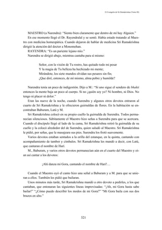 El Evangelio de Sri Ramakrishna (Tomo III)




    MAESTRO (a Narendra): “Siento bien claramente que dentro de mí hay Alguien.”
    En ese momento llegó el Dr. Rayendralal y se sentó. Había estado tratando al Maes-
tro con medicina homeopática. Cuando dejaron de hablar de medicina Sri Ramakrishna
dirigió la atención del doctor a Monomohan.
    RAYENDRA: “Es un pariente lejano mío.”
    Narendra se dirigió abajo, mientras cantaba para sí mismo:

           Señor, con la visión de Tu rostro, has quitado todo mi pesar
           Y la magia de Tu belleza ha hechizado mi mente;
           Mirándote, los siete mundos olvidan sus pesares sin fin;
           ¿Que diré, entonces, de mí mismo, alma pobre y humilde?

    Narendra tenía un poco de indigestión. Dijo a M.: “Si uno sigue el sendero de bhakti
entonces la mente baja un poco al cuerpo. Si no ¿quién soy yo? Ni hombre, ni Dios. No
tengo ni placer ni dolor.”
    Eran las nueve de la noche, cuando Surendra y algunos otros devotos entraron al
cuarto de Sri Ramakrishna y le ofrecieron guirnaldas de flores. En la habitación se en-
contraban Baburam, Latú y M.
    Sri Ramakrishna colocó en su propio cuello la guirnalda de Surendra. Todos perma-
necían silenciosos. Súbitamente el Maestro hizo señas a Surendra para que se acercara.
Cuando el discípulo llegó al lado de la cama, Sri Ramakrishna retiró la guirnalda de su
cuello y la colocó alrededor del de Surendra, quien saludó al Maestro. Sri Ramakrishna
le pidió, por señas, que le masajeara sus pies. Surendra los frotó suavemente.
    Varios devotos estaban sentados a la orilla del estanque, en la quinta, cantando con
acompañamiento de tambor y címbalos. Sri Ramakrishna les mandó a decir, con Latú,
que cantaran el nombre de Harí.
    M., Baburam, y varios otros devotos permanecían aún en el cuarto del Maestro y oí-
an así cantar a los devotos:

              ¡Ahí danza mi Gora, cantando el nombre de Harí!…

    Cuando el Maestro oyó el canto hizo una señal a Baburam y a M. para que se unie-
ran a ellos. También les pidió que bailaran.
    Unos minutos más tarde, Sri Ramakrishna mandó a otro devoto a pedirles, a los que
cantaban, que entonaran las siguientes líneas improvisadas: “¡Ah, mi Gora hasta sabe
bailar!” “¿Cómo puedo describir los modos de mi Gora?” “Mi Gora baila con sus dos
brazos en alto.”




                                           321
 