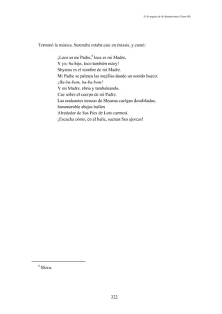 El Evangelio de Sri Ramakrishna (Tomo III)




Terminó la música. Surendra estaba casi en éxtasis, y cantó:

             ¡Loco es mi Padre,4 loca es mi Madre,
             Y yo, Su hijo, loco también estoy!
             Shyama es el nombre de mi Madre.
             Mi Padre se palmea las mejillas dando un sonido hueco:
             ¡Ba-ba-bom, ba-ba-bom!
             Y mi Madre, ebria y tambaleando,
             Cae sobre el cuerpo de mi Padre.
             Las ondeantes trenzas de Shyama cuelgan desaliñadas;
             Innumerable abejas bullen
             Alrededor de Sus Pies de Loto carmesí.
             ¡Escucha cómo, en el baile, suenan Sus ajorcas!




4
    Shiva.




                                         322
 