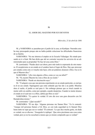 El Evangelio de Sri Ramakrishna (Tomo III)




                                            51

                   EL AMOR DEL MAESTRO POR SUS DEVOTOS



                                                         Miércoles, 21 de abril de 1886



    M. y NARENDRA se paseaban por el jardín de la casa, en Kashipur. Narendra esta-
ba muy preocupado porque aún no había podido solucionar las dificultades financieras
de su familia.
    NARENDRA: “No me interesa el empleo en la Escuela Vidiaságar. He estado pen-
sando en ir a Gaiá. Me han dicho que ahí un zemindar necesita los servicios de un ad-
ministrador para su propiedad. No hay tal cosa como Dios.”
    M. (sonriendo): “Puedes decir eso ahora, pero más tarde te expresarás de otra mane-
ra. El escepticismo es un estado en el sendero hacia el logro de Dios. Hay que atravesar
por estados como este e ir mucho más lejos; sólo así podemos alcanzar a Dios. Eso es lo
que el Maestro dice.”
    NARENDRA: “¿Ha visto alguien a Dios, como yo veo ese árbol?”
    M.: “Sí, nuestro Maestro ha visto a Dios de ese modo.”
    NARENDRA: “Puede ser alucinación suya.”
    M.: “Cualquier cosa que una persona experimente en un estado particular, es real pa-
ra él en ese estado. Supongamos que estás soñando que has ido a un jardín. Mientras
dura el sueño, el jardín es real para ti. Sin embargo piensas que es irreal cuando tu
mente sufre un cambio, como por ejemplo, cuando despiertas. Cuando tu mente alcance
el estado en el cual uno ve a Dios, sabrás que Dios es real.”
    NARENDRA: “Yo quiero la verdad. El otro día tuve una gran discusión con Sri
Ramakrishna mismo.”
    M. (sonriendo): “¿Qué sucedió?”
    NARENDRA: “Él me dijo: ‘Algunas personas me llaman Dios.’ Yo le contesté:
‘Aunque mil personas llamen a Ud. Dios, yo con toda seguridad no le llamaré Dios
hasta tanto no sepa que eso es verdad.’ Él contestó: ‘Lo que dice mucha gente, sin duda
es verdad; eso es dharma.’ Enseguida le repliqué: ‘Que otros proclamen una cosa como
verdad, pero yo no les escuchará a menos que yo mismo compruebe que es verdad.”




                                           323
 