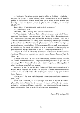 El Evangelio de Sri Ramakrishna (Tomo III)




    M. (sonriendo): “Tu actitud es como la de los sabios de Occidente —Copérnico y
Berkeley, por ejemplo. El mundo entero decía que era el sol el que se movía, pero Co-
pérnico no les escuchaba. Todo el mundo decía que el mundo exterior era real, pero
Berkeley no hacía caso. Por eso Lewis dice: ‘¿No era entonces Berkeley, un Copérnico
filosófico?’”
    NARENDRA: “¿Puede facilitarme una Historia de la Filosofía?”
    M.: “¿Por quién? ¿Lewis?”
    NARENDRA: “No. Überweg. Debo leer a un autor alemán.”
    M.: “Acabas de decir: ‘¿Ha visto alguien a Dios, como yo veo aquel árbol?’ Supon-
gamos que Dios viene a ti como un hombre y dice: ‘Yo soy Dios.’ ¿Lo creerías, enton-
ces? Seguramente recuerdas la historia de Lázaro. Después de su muerte, Lázaro dijo a
Abraham: ‘Permíteme volver a la tierra y decir a mis amigos y parientes que el infierno
y el más allá existen.’ Abraham contestó: ‘¿Piensas que te creerán? Dirán que el que les
cuenta tales cosas, es un charlatán.’ El Maestro dice que Dios no puede ser conocido por
el razonamiento. Únicamente por medio de la fe, se alcanza todo —conocimiento y su-
perconocimiento. Sólo por medio de la fe, uno ve a Dios y llega a intimar con Él.”
    Eran cerca de las tres de la tarde. Sri Ramakrishna estaba en cama. Ramlal que había
venido de Dakshineswar, masajeaba sus pies. Se encontraban en el cuarto, Gopal de
Sinthi y M.
    Sri Ramakrishna pidió a M. que cerrara las ventanas y masajeara sus pies. A pedido
del Maestro, Purna había venido a Kashipur en un carruaje alquilado, el que debía ser
abonado por M. Sri Ramakrishna hizo señas a Gopal, preguntando si había pedido el
dinero a M. Gopal contestó afirmativamente.
    A las nueve de la noche Surendra, Ram y los otros devotos se disponían a regresar a
Calcuta. Era el sofocante mes de abril y el cuarto de Sri Ramakrishna se recalentaba
durante el día; por eso Surendra había traído algunas cortinas de paja para mantener
fresco el cuarto.
    SURENDRA: “¿Qué pasa? Nadie ha colgado estas cortinas. Aquí nadie presta aten-
ción a nada.”
    UN DEVOTO (sonriendo): “Los devotos aquí, están ahora en el estado de Brahma-
gñana. Ellos sienten: ‘Yo soy Él.’ El mundo para ellos es irreal. Cuando bajen a un pla-
no inferior y consideren al Maestro como Dios y a sí mismos como Sus servidores, en-
tonces prestarán atención al servicio de Sri Ramakrishna.” (Todos ríen.)



                                                            Jueves, 22 de abril de 1886




                                           324
 