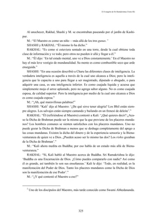 El Evangelio de Sri Ramakrishna (Tomo III)




    Al anochecer, Rakhal, Shashi y M. se encontraban paseando por el jardín de Kashi-
pur.
    M.: “El Maestro es como un niño —más allá de los tres gunas.”
    SHASHI y RAKHAL: “Él mismo lo ha dicho.”
    RAKHAL: “Es como si estuviera sentado en una torre, desde la cual obtiene toda
clase de información y ve todo; pero otros no pueden ir allá y llegar a él.”
    M.: “Él dijo: ‘En tal estado mental, uno ve a Dios constantemente.’ En el Maestro no
hay el más leve vestigio de mundanalidad. Su mente es como combustible seco que arde
enseguida.”
    SHASHI: “En una ocasión describió a Charu las diferentes clases de inteligencia. La
verdadera inteligencia es aquella a través de la cual uno alcanza a Dios; pero la inteli-
gencia que lo capacita a uno para llegar a ser magistrado, diputado o abogado, o para
adquirir una casa, es una inteligencia inferior. Es como cuajada liquida y acuosa que
simplemente moja el arroz aplastado, pero no agrega sabor alguno. No es como cuajada
espesa, de calidad superior. Pero la inteligencia por medio de la cual uno alcanza a Dios
es como cuajada espesa.”
    M.: “¡Ah, qué maravillosas palabras!”
    SHASHI: “Kali1 dijo al Maestro: ‘¿De qué sirve tener alegría? Los Bhil están siem-
pre alegres. Los salvajes están siempre cantando y bailando en un frenesí de deleite’.”
    RAKHAL: “Él (refiriéndose al Maestro) contestó a Kali: ‘¿Qué quieres decir? ¿Aca-
so la Dicha de Brahman puede ser la misma que la que proviene de los placeres munda-
nos? Los hombres comunes se sienten satisfechos con los placeres mundanos. Uno no
puede gozar la Dicha de Brahman a menos que se deshaga completamente del apego a
las cosas mundanas. Existen la dicha del dinero y de la experiencia sensoria y la Biena-
venturanza de quien ve a Dios. ¿Pueden acaso ser lo mismo las dos? Los rishis gozaban
de la Dicha de Brahman’.”
    M.: “Kali ahora medita en Buddha; por eso habla de un estado más allá de Biena-
venturanza.”
    RAKHAL: “Sí, Kali habló al Maestro acerca de Buddha. Sri Ramakrishna le dijo:
‘Buddha es una Encarnación de Dios. ¿Cómo puedes compararlo con nadie? Así como
él es grande, así también lo son sus enseñanzas.’ Kali le dijo: ‘Todo, en realidad, es la
manifestación del Poder de Dios. Tanto los placeres mundanos como la Dicha de Dios
son la manifestación de ese Poder’.”
    M.: “¿Y qué contestó el Maestro a eso?”


   1
       Uno de los discípulos del Maestro, más tarde conocido como Swami Abhedananda.




                                            325
 