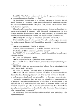El Evangelio de Sri Ramakrishna (Tomo III)




    RAKHAL: “Dijo: ‘¿Cómo puede ser eso? El poder de engendrar un hijo, ¿acaso es
el mismo poder mediante el cual uno ve a Dios?’”
    Sri Ramakrishna estaba sentado en su cuarto del piso superior. Narendra, Rakhal,
Shashi, Surendra, M., Bhavanath y otros devotos estaban con él. También se encontra-
ban los doctores Mahendra Sarkar y Rayendra Dotta, quienes habían venido a exami-
narle. Su estado empeoraba.
    El alquiler de la casa oscilaba entre sesenta y sesenta y cinco rupias. Surendra se ha-
cía cargo de la mayoría de los gastos y había alquilado la casa a su nombre. Los otros
devotos hogareños contribuían de acuerdo con sus posibilidades. Se habían contratado
los servicios de un cocinero y una sirvienta para atender a los que vivían en la casa.
    MAESTRO (al Dr. Sarkar y a los otros): “Los gastos están aumentando.”
    DR. SARKAR (señalando a los devotos): “Pero ellos están listos para soportarlos.
No vacilan en gastar el dinero. (A Sri Ramakrishna) Ahora Ud. ve que el oro es necesa-
rio.”
    MAESTRO (a Narendra): “¿Por qué no contestas?”
    Narendra permaneció en silencio. El Dr. Sarkar reanudó la conversación.
    DR. SARKAR: “El oro es necesario, y también la mujer.”
    RAYENDRA: “Sí, su esposa (refiriéndose a la de Sri Ramakrishna) ha estado prepa-
rando sus comidas.”
    DR. SARKAR (al Maestro): “¿Ve Ud.?”
    MAESTRO (sonriendo): “Sí —¡pero traen muchos trastornos!”
    DR. SARKAR: “Si no hubiera molestias, entonces todos se convertirían en para-
mahamsas.”
    MAESTRO: “Si me toca una mujer, me siento enfermo. Esa parte de mi cuerpo me
duele como picada por una avispa.”
    DR. SARKAR: “Lo creo. ¿Pero cómo puede Ud. arreglárselas sin mujer?”
    MAESTRO: “Mi mano se retuerce si con ella toco dinero; mi respiración se detiene.
Pero no hay daño alguno en gastar dinero para llevar una vida espiritual en el mundo, —
si uno lo gasta, por ejemplo, en la adoración de Dios y en el servicio a santos y devotos.
    “Un hombre olvida a Dios si por una mujer está enredado en el mundo de maia. Es
la Madre del Universo quien ha asumido la forma de maia, la forma de mujer. El que
sabe esto bien no se siente inclinado a llevar la vida de maia en el mundo. Aquel que
realmente comprendió que todas las mujeres son manifestaciones de la Divina Madre,
puede llevar una vida espiritual en el mundo. Sin haber alcanzado a Dios, uno no puede
saber realmente lo que es una mujer.”
    Sri Ramakrishna había experimentado una ligera mejoría como resultado del trata-
miento homeopático.




                                             326
 