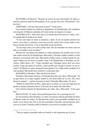 El Evangelio de Sri Ramakrishna (Tomo III)




    RAYENDRA (al Maestro): “Después de curarse de esta enfermedad, Ud. debe co-
menzar a practicar medicina homeopática. Si no, ¿de qué sirve esta vida humana?” (To-
dos ríen.)
    NARENDRA: “¡No hay nada como el cuero!”2 (Todos ríen.)
    Unos minutos después los médicos se despidieron. Sri Ramakrishna y M. entablaron
conversación. El Maestro explicaba a M. cómo sentía con respecto a la mujer.
    MAESTRO (a M.): “Ellos dicen que yo no puedo desenvolverme sin ‘mujer y oro’.
No comprenden el estado de mi mente.
    “Si toco una mujer mi mano se entumece y duele. Si con un espíritu amistoso me
acerco a una mujer y comienzo a conversar con ella, siento como si entre ambos se hu-
biera colocado una barrera. Y me es imposible cruzar esa barrera.
    “Si una mujer entra a mi cuarto cuando estoy solo, de inmediato me siento como un
niño y la considero como mi madre.”
    Mientras M. escuchaba estas palabras se sentía enmudecer de asombro ante el exal-
tado estado mental de Sri Ramakrishna. Bhavanath y Narendra estaban sentados a cierta
distancia, conversando entre ellos. Bhavanath se había casado y estaba tratando de con-
seguir trabajo; por tal motivo no podía visitar a Sri Ramakrishna en Kashipur con fre-
cuencia. Había dicho a M.: “Tengo entendido que Vidiaságar quiere abrir una nueva
escuela. Tengo que ganar mi sustento. ¿Sería posible que consiga un puesto en esa es-
cuela?” El Maestro se sentía sumamente preocupado al ver a Bhavanath enredado en la
vida mundana. Bhavanath tenía veintitrés o veinticuatro años.
    MAESTRO (a Narendra): “Dale una dosis de ánimo.”
    Narendra y Bhavanath sonrieron. Sri Ramakrishna dijo, por señas, a Bhavanath: “Sé
un gran héroe; no te dejes engañar cuando la veas llorar detrás de su velo. ¡Oh, cómo
lloran las mujeres! —¡incluso al sonarse la nariz! (Narendra, Bhavanath y M. ríen.)
    “Mantén tu mente firme en Dios. Aquel que es un héroe vive con una mujer pero no
pierde su tiempo en placeres físicos. Conversa con tu mujer sólo sobre Dios.”
    Unos minutos después Sri Ramakrishna, por señas, dijo a Bhavanath: “Come aquí,
hoy.”
    BHAVANATH: “Sí, señor. Estoy perfectamente bien. No se preocupe por mí.”
    En ese momento entró Surendra y se sentó. Los devotos ofrecían guirnaldas de flores
al Maestro todas las noches. Sri Ramakrishna colocó estas guirnaldas alrededor de su
cuello; en un ánimo muy feliz le dio dos guirnaldas a Surendra, que permanecía silen-
cioso en el cuarto. Surendra saludó al Maestro y las colocó en su propio cuello.


   2
       Para un zapatero remendón nada en el mundo es más importante que el cuero.




                                            327
 