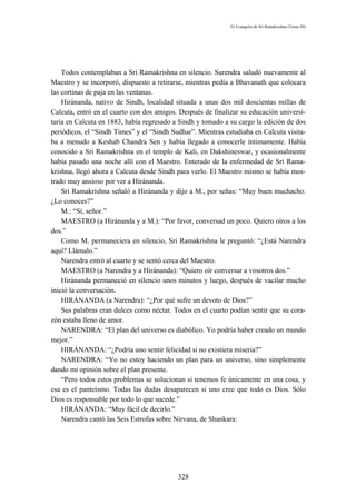 El Evangelio de Sri Ramakrishna (Tomo III)




    Todos contemplaban a Sri Ramakrishna en silencio. Surendra saludó nuevamente al
Maestro y se incorporó, dispuesto a retirarse, mientras pedía a Bhavanath que colocara
las cortinas de paja en las ventanas.
    Hiránanda, nativo de Sindh, localidad situada a unas dos mil doscientas millas de
Calcuta, entró en el cuarto con dos amigos. Después de finalizar su educación universi-
taria en Calcuta en 1883, había regresado a Sindh y tomado a su cargo la edición de dos
periódicos, el “Sindh Times” y el “Sindh Sudhar”. Mientras estudiaba en Calcuta visita-
ba a menudo a Keshab Chandra Sen y había llegado a conocerle íntimamente. Había
conocido a Sri Ramakrishna en el templo de Kali, en Dakshineswar, y ocasionalmente
había pasado una noche allí con el Maestro. Enterado de la enfermedad de Sri Rama-
krishna, llegó ahora a Calcuta desde Sindh para verlo. El Maestro mismo se había mos-
trado muy ansioso por ver a Hiránanda.
    Sri Ramakrishna señaló a Hiránanda y dijo a M., por señas: “Muy buen muchacho.
¿Lo conoces?”
    M.: “Sí, señor.”
    MAESTRO (a Hiránanda y a M.): “Por favor, conversad un poco. Quiero oíros a los
dos.”
    Como M. permaneciera en silencio, Sri Ramakrishna le preguntó: “¿Está Narendra
aquí? Llámalo.”
    Narendra entró al cuarto y se sentó cerca del Maestro.
    MAESTRO (a Narendra y a Hiránanda): “Quiero oír conversar a vosotros dos.”
    Hiránanda permaneció en silencio unos minutos y luego, después de vacilar mucho
inició la conversación.
    HIRÁNANDA (a Narendra): “¿Por qué sufre un devoto de Dios?”
    Sus palabras eran dulces como néctar. Todos en el cuarto podían sentir que su cora-
zón estaba lleno de amor.
    NARENDRA: “El plan del universo es diabólico. Yo podría haber creado un mundo
mejor.”
    HIRÁNANDA: “¿Podría uno sentir felicidad si no existiera miseria?”
    NARENDRA: “Yo no estoy haciendo un plan para un universo, sino simplemente
dando mi opinión sobre el plan presente.
    “Pero todos estos problemas se solucionan si tenemos fe únicamente en una cosa, y
esa es el panteísmo. Todas las dudas desaparecen si uno cree que todo es Dios. Sólo
Dios es responsable por todo lo que sucede.”
    HIRÁNANDA: “Muy fácil de decirlo.”
    Narendra cantó las Seis Estrofas sobre Nirvana, de Shankara:




                                           328
 