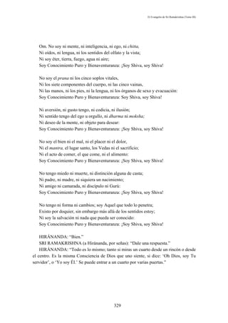El Evangelio de Sri Ramakrishna (Tomo III)




   Om. No soy ni mente, ni inteligencia, ni ego, ni chitta,
   Ni oídos, ni lengua, ni los sentidos del olfato y la vista;
   Ni soy éter, tierra, fuego, agua ni aire;
   Soy Conocimiento Puro y Bienaventuranza: ¡Soy Shiva, soy Shiva!

   No soy el prana ni los cinco soplos vitales,
   Ni los siete componentes del cuerpo, ni las cinco vainas,
   Ni las manos, ni los pies, ni la lengua, ni los órganos de sexo y evacuación:
   Soy Conocimiento Puro y Bienaventuranza: Soy Shiva, soy Shiva!

   Ni aversión, ni gusto tengo, ni codicia, ni ilusión;
   Ni sentido tengo del ego u orgullo, ni dharma ni moksha;
   Ni deseo de la mente, ni objeto para desear:
   Soy Conocimiento Puro y Bienaventuranza: ¡Soy Shiva, soy Shiva!

   No soy el bien ni el mal, ni el placer ni el dolor,
   Ni el mantra, el lugar santo, los Vedas ni el sacrificio;
   Ni el acto de comer, el que come, ni el alimento:
   Soy Conocimiento Puro y Bienaventuranza: ¡Soy Shiva, soy Shiva!

   No tengo miedo ni muerte, ni distinción alguna de casta;
   Ni padre, ni madre, ni siquiera un nacimiento;
   Ni amigo ni camarada, ni discípulo ni Gurú:
   Soy Conocimiento Puro y Bienaventuranza: ¡Soy Shiva, soy Shiva!

   No tengo ni forma ni cambios; soy Aquel que todo lo penetra;
   Existo por doquier, sin embargo más allá de los sentidos estoy;
   Ni soy la salvación ni nada que pueda ser conocido:
   Soy Conocimiento Puro y Bienaventuranza: ¡Soy Shiva, soy Shiva!

    HIRÁNANDA: “Bien.”
    SRI RAMAKRISHNA (a Hiránanda, por señas): “Dale una respuesta.”
    HIRÁNANDA: “Todo es lo mismo; tanto si miras un cuarto desde un rincón o desde
el centro. Es la misma Consciencia de Dios que uno siente, si dice: ‘Oh Dios, soy Tu
servidor’, o ‘Yo soy Él.’ Se puede entrar a un cuarto por varias puertas.”




                                            329
 