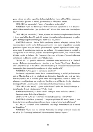 El Evangelio de Sri Ramakrishna (Tomo III)




pura. ¿Acaso los sabios y profetas de la antigüedad no vieron a Dios? Ellos alcanzaron
la Consciencia que todo lo penetra, por medio de su consciencia interna.”
    GUIRÍSH (con una sonrisa): “Vencí a Narendra en la discusión.”
    MAESTRO: “¡Oh, no! Él me dijo: ‘Si Guirísh Ghosh tiene tanta fe en la Encarna-
ción de Dios como hombre, ¿qué puedo decirle? No está bien inmiscuirse en semejante
fe’.”
    GUIRÍSH (con una sonrisa): “Señor, nosotros nos sentimos completamente cómodos
y libres para hablar. Pero M. está allí sentado con sus labios herméticamente cerrados.
¿Qué diantre pasa por su mente? ¿Qué dice Ud. de eso, señor?”
    MAESTRO (riendo): “Hay un dicho común que aconseja a la gente cuidarse de lo
siguiente: de un hombre suelto de lengua; un hombre cuya mente no puede ser sondeada
por el más experto buzo; un hombre que se mete las sagradas hojas de tulsi en las orejas,
como signo de santidad; una mujer que usa un largo velo para proclamar su castidad, y
del agua fría de un estanque, cubierta de diminutas plantas verdes, que causa la fiebre
tifoidea a quien se baña en ella. Estas son todas cosas peligrosas. (Sonriendo) Pero es
distinto con M. Él es un hombre serio.” (Todos ríen.)
    CHUNILAL: “La gente ha comenzado a murmurar sobre la conducta de M. Narén el
menor y Baburam, son sus alumnos, y también lo son Narán, Paltú, Purna y Teyachan-
dra. Corre la voz que él trae a Ud. a estos muchachos y en consecuencia ellos descuidan
sus estudios. Los tutores de los muchachos le echan la culpa a M.”
    MAESTRO: “¿Pero, quién va a creer esas palabras?”
    Estaban así conversando cuando Narán entró en el cuarto y se inclinó profundamente
ante el Maestro. Era un joven estudiante de diecisiete o dieciocho años y de tez clara.
Era muy querido por el Maestro, quien estaba ansioso por verlo y darle de comer. Mu-
chas veces en el jardín de los templos de Dakshineswar, el Maestro lloraba silenciosa-
mente por Narán. Lo consideraba como la manifestación de Naráiana mismo.
    GUIRÍSH (al ver a Narán): “¿Quién le dijo de esto? Ahora nos damos cuenta que M.
tiene la culpa de toda esta desgracia.” (Todos ríen.)
    MAESTRO (sonriendo): “¡Basta, cállate! Ya hay un rumor malicioso sobre él.”
    La conversación derivó hacia Narendra.
    UN DEVOTO: “¿Por qué ya no viene con tanta frecuencia a verlo a Ud.?”
    MAESTRO (citando un proverbio): “Las preocupaciones del hombre sobre el sus-
tento diario son sencillamente asombrosas; hacen perder el juicio hasta a Kalidasa.”
    BALARAM: “Narendra visita asiduamente a su amigo Annada Guha de la familia
de Shiva Guha.”
    MAESTRO: “Sí, he oído eso también. Narendra y sus amigos se reúnen en casa de
un oficial del Gobierno y realizan allí las reuniones del Brahmo Samaya.”




                                             33
 