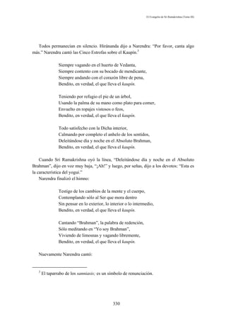 El Evangelio de Sri Ramakrishna (Tomo III)




   Todos permanecían en silencio. Hiránanda dijo a Narendra: “Por favor, canta algo
más.” Narendra cantó las Cinco Estrofas sobre el Kaupín.3

                Siempre vagando en el huerto de Vedanta,
                Siempre contento con su bocado de mendicante,
                Siempre andando con el corazón libre de pena,
                Bendito, en verdad, el que lleva el kaupín.

                Teniendo por refugio el pie de un árbol,
                Usando la palma de su mano como plato para comer,
                Envuelto en ropajes vistosos o feos,
                Bendito, en verdad, el que lleva el kaupín.

                Todo satisfecho con la Dicha interior,
                Calmando por completo el anhelo de los sentidos,
                Deleitándose día y noche en el Absoluto Brahman,
                Bendito, en verdad, el que lleva el kaupín.

    Cuando Sri Ramakrishna oyó la línea, “Deleitándose día y noche en el Absoluto
Brahman”, dijo en voz muy baja, “¡Ah!” y luego, por señas, dijo a los devotos: “Esta es
la característica del yogui.”
    Narendra finalizó el himno:

                Testigo de los cambios de la mente y el cuerpo,
                Contemplando sólo al Ser que mora dentro
                Sin pensar en lo exterior, lo interior o lo intermedio,
                Bendito, en verdad, el que lleva el kaupín.

                Cantando “Brahman”, la palabra de redención,
                Sólo meditando en “Yo soy Brahman”,
                Viviendo de limosnas y vagando libremente,
                Bendito, en verdad, el que lleva el kaupín.

   Nuevamente Narendra cantó:


   3
       El taparrabo de los sanniasis; es un símbolo de renunciación.




                                               330
 