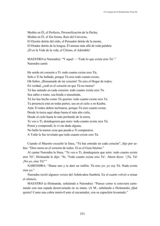 El Evangelio de Sri Ramakrishna (Tomo III)




   Medita en Él, el Perfecto, Personificación de la Dicha;
   Medita en Él, el Sin forma, Raíz del Universo,
   El Oyente detrás del oído, el Pensador detrás de la mente,
   El Orador detrás de la lengua, Él mismo más allá de toda palabra:
   ¡Él es la Vida de la vida, el Último, el Adorable!

   MAESTRO (a Narendra): “Y aquel —‘Todo lo que existe eres Tú’.”
   Narendra cantó:

   He unido mi corazón a Ti: todo cuanto existe eres Tú;
   Sólo a Ti he hallado, porque Tú eres todo cuanto existe,
   Oh Señor, ¡Bienamado de mi corazón! Tú eres el Hogar de todos;
   En verdad, ¿cuál es el corazón en que Tú no moras?
   Tú has entrado en cada corazón: todo cuanto existe eres Tú.
   Sea sabio o tonto, sea hindú o musulmán,
   Tú los has hecho como Tú querías: todo cuanto existe eres Tú.
   Tu presencia está en todas partes, sea en el cielo o en Kaaba;
   Ante Ti todos deben inclinarse, porque Tú eres cuanto existe.
   Desde la tierra aquí abajo hasta el más alto cielo,
   Desde el cielo hasta lo más profundo de la tierra,
   Te veo a Ti, dondequiera que mire: todo cuanto existe eres Tú.
   Pensé y comprendí; lo vi sin duda alguna;
   No hallo la menor cosa que pueda a Ti compararse.
   A Yafar le fue revelado que todo cuanto existe eres Tú.

    Cuando el Maestro escuchó la línea, “Tú has entrado en cada corazón”, dijo por se-
ñas: “Dios mora en el corazón de todos. El es el Guía Interno.”
    Al cantar Narendra la línea, “Te veo a Ti, dondequiera que mire: todo cuanto existe
eres Tú”, Hiránanda le dijo: “Sí, ‘Todo cuanto existe eres Tú’. Ahora dices: ‘¡Tú, Tú!
¡No yo, sino Tú!’”
    NARENDRA: “Dame uno y te daré un millón. Tú eres yo; yo soy Tú. Nada existe
sino yo.”
    Narendra recitó algunos versos del Ashtávakra Samhitá. En el cuarto volvió a reinar
el silencio.
    MAESTRO (a Hiránanda, señalando a Narendra): “Parece como si estuviera cami-
nando con una espada desenvainada en su mano. (A M., señalando a Hiránanda) ¡Qué
quieto! Como una cobra inmóvil ante el encantador, con su capuchón levantado.”




                                           331
 