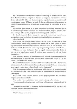 El Evangelio de Sri Ramakrishna (Tomo III)




    Sri Ramakrishna se sumergió en su interior. Hiránanda y M. estaban sentados cerca
de él. Reinaba un silencio completo en el cuarto. El cuerpo del Maestro estaba traspasa-
do con indescriptible dolor. Los devotos no podían soportar la vista de su enfermedad;
pero de alguna manera el Maestro les hacía olvidar sus sufrimientos. Allí estaba, con su
rostro resplandeciente como si no hubiera el menor vestigio de enfermedad en su gar-
ganta.
    Los devotos, como ofrenda de su amor, habían colocado flores y guirnaldas ante el.
El Maestro escogió una flor y tocó con ella, primero su cabeza, luego su garganta, cora-
zón y ombligo. A los devotos, les parecía ser un niño jugando con flores.
    Sri Ramakrishna solía decir a los devotos que sus divinas visiones y estados eran
acompañados por el surgimiento de una corriente espiritual dentro de su cuerpo.
    Ahora habló a M.
    MAESTRO: “No recuerdo cuándo subió la corriente. Ahora me encuentro en el es-
tado de un niño. Por eso estoy jugando de esta manera con las flores. ¿Sabes lo que es-
toy viendo ahora? Veo mi cuerpo como una estructura hecha de tiras de bambú y cu-
bierta con una tela. La estructura se mueve, y esto porque alguien mora dentro de ella.
    “Además, veo como si el cuerpo fuera un zapallo sin una sola semilla. Dentro de
este cuerpo no hay el menor vestigio de pasión o apego mundano. Es todo muy limpio
por dentro y —”
    Se le hacía muy penoso a Sri Ramakrishna seguir hablando. Se sentía muy débil. M.
adivinó enseguida lo que el Maestro quería expresar a los devotos y dijo: “Y Ud. está
viendo a Dios dentro de sí mismo.”
    MAESTRO: “Tanto dentro como fuera. El Indivisible Satchidánanda —Lo veo tanto
adentro como afuera. Simplemente ha asumido esta vaina (refiriéndose a su cuerpo)
como soporte y mora dentro y fuera. Esto lo percibo claramente.”
    M. e Hiránanda escuchaban con atención estas palabras acerca de su exaltado estado
de Consciencia de Dios. Unos minutos después Sri Ramakrishna los miró y reanudó la
conversación.
    MAESTRO: “Todos vosotros parecéis ser mis propios parientes. No considero a
ninguno de vosotros un extraño.
    “Veo a todos vosotros como otras tantas vainas4 que mueven las cabezas.
    “Noto que cuando mi mente se une con Dios, el sufrimiento del cuerpo es dejado de
lado.
    “Ahora sólo percibo esto: el Indivisible Satchidánanda está cubierto con piel y esta
llaga en la garganta está a un costado de él.”

   4
       Refiriéndose a sus cuerpos.




                                           332
 