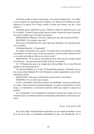 El Evangelio de Sri Ramakrishna (Tomo III)




    El Maestro quedó en silencio nuevamente. Unos minutos después dijo: “Los atribu-
tos de la materia son sobreimpuestos al Espíritu y los atributos del Espíritu son sobre-
impuestos a la materia. Por lo tanto, cuando el cuerpo está enfermo, uno dice, ‘estoy
enfermo’.”
    Hiránanda quería comprender lo que el Maestro acababa de manifestar, por lo que
M. le explicó: “Cuando el agua caliente quema la mano, la gente dice que el agua que-
ma; pero la verdad es que es el calor el que quema.”
    HIRÁNANDA (al Maestro): “Por favor, díganos por qué sufre un devoto de Dios.”
    MAESTRO: “Es el cuerpo el que sufre.”
    Parecía que Sri Ramakrishna iba a decir algo más. Hiránanda y M. esperaban ansio-
sos sus palabras.
    Sri Ramakrishna dijo: “¿Comprendes?”
    M. explicó a Hiránanda, en un susurro: “El cuerpo sufre con el propósito de enseñar
a los hombres. Su vida es como un libro de referencia. A pesar de tanto sufrimiento físi-
co, su mente está unida con Dios en un cien por ciento.”
    HIRÁNANDA: “Sí, es como la crucifixión de Cristo. Pero aun así el misterio queda
sin resolverse —¿por qué justamente él debe sufrir de esta manera?”
    M.: “El Maestro dice que es la voluntad de la Divina Madre. Es así como Ella está
jugando a través del cuerpo de él.”
    Los devotos hablaban en voz baja. Sri Ramakrishna preguntó a Hiránanda, por se-
ñas, de qué estaba hablando M. Como Hiránanda no pudo comprender la seña, Sri Ra-
makrishna la repitió.
    HIRÁNANDA: “Dice que su enfermedad es para enseñar a los hombres.”
    MAESTRO: “Eso es sólo lo que él supone.
    (A M. y a Hiránanda) “Mi modo de pensar está cambiando. Creo que no debería de-
cir a todos: ‘Que tu consciencia espiritual despierte.’ La gente es tan pecadora en el Ko-
liyuga; si yo despertara su consciencia espiritual, tendría que aceptar la carga de sus
pecados.”
    M. (a Hiránanda): “Él no despertará la consciencia espiritual de la gente sino en el
momento preciso. Cuando una persona esté preparada, él despertará su consciencia espi-
ritual.”



                                                             Viernes, 23 de abril de 1886

   Era viernes Santo. Hiránanda había almorzado en la casa quinta de Kashipur. Cerca
de la una de la tarde, se encontraba masajeándole los pies a Sri Ramakrishna. M. se




                                            333
 