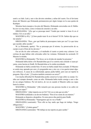 El Evangelio de Sri Ramakrishna (Tomo III)




sentó a su lado. Latú y uno o dos devotos entraban y salían del cuarto. Era el ferviente
deseo del Maestro que Hiránanda permaneciera por algún tiempo en la casa quinta de
Kashipur.
    Mientras hacía masajes a los pies del Maestro, Hiránanda conversaba con él. Habla-
ba con voz muy dulce, como si tratara de consolar a un niño.
    HIRÁNANDA: “¿Por qué se preocupa tanto? Tendrá paz mental si tiene fe en el
médico. Ud. es un niño.”
    MAESTRO (a M.): “¿Cómo puedo tener fe en el doctor? El Dr. Sarkar dijo que no
me sanaría.”
    HIRÁNANDA: “Pero, ¿por qué habría de preocuparse tanto por eso? Lo que tiene
que suceder, debe suceder.”
    M. (a Hiránanda, aparte): “No se preocupa por él mismo. La preservación de su
cuerpo es por el bien de los devotos.”
    Era un día de calor sofocante y al mediodía el cuarto se ponía muy caluroso. Las
cortinas de paja habían sido colocadas sobre las ventanas. Hiránanda las acomodó. El
Maestro lo miraba.
    MAESTRO (a Hiránanda): “Por favor, no te olvides de mandar los piyamas.”
    Hiránanda había dicho a Sri Ramakrishna que él se sentiría más cómodo si usara pi-
yama, como hacían en Sindh. Sri Ramakrishna se lo estaba recordando.
    Hiránanda no había comido bien. El arroz no había estado bien cocinado. El Maestro
se sentía muy apenado por esto y le preguntaba una y otra vez, si no quería tomar algu-
nos refrescos. A causa de su enfermedad, apenas podía hablar, pero aun así repetía la
pregunta. Dijo a Latú: “¿Vosotros también comisteis ese arroz?”
    Con mucha dificultad Sri Ramakrishna podía conservar la ropa sobre su cuerpo. Es-
taba casi siempre desnudo, como un niño. Hiránanda había traído consigo a uno o dos
de sus amigos brahmos. Por tal motivo, de vez en cuando el Maestro subía sus ropas
hasta la cintura.
    MAESTRO (a Hiránanda): “¿Me tomaréis por una persona inculta si no cubro mi
cuerpo con ropas?”
    HIRÁNANDA: “¿Qué importa eso en Ud.? Ud. no es más que un niño.”
    MAESTRO (señalando a un devoto brahmo): “Pero él no siente de esa manera.”
    Hiránanda se disponía a despedirse. En unos pocos días partiría para Sindh.
    MAESTRO (a Hiránanda): “Supongamos que no vas a Sindh.”
    HIRÁNANDA (sonriendo): “Pero allá no hay nadie que haga mi trabajo. Tengo
obligaciones.”
    MAESTRO: “¿Cuánto ganas?”
    HIRÁNANDA (sonriendo): “Mi trabajo no me reporta un gran sueldo.”




                                           334
 