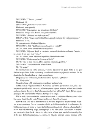 El Evangelio de Sri Ramakrishna (Tomo III)




    MAESTRO: “Y bueno, ¿cuánto?”
    Hiránanda rió.
    MAESTRO: “¿Por qué no vives aquí?”
    Hiránanda no respondió.
    MAESTRO: “Supongamos que abandonas el trabajo.”
    Hiránanda no dijo nada. Estaba listo para despedirse.
    MAESTRO: “¿Cuándo me verás otra vez?”
    HIRÁNANDA: “Salgo para Sindh el lunes, pasado mañana. Lo veré esa mañana.”
    Hiránanda se fue.
    M. estaba sentado al lado del Maestro.
    MAESTRO (a M.): “Qué buen muchacho, ¿no es verdad?”
    M.: “Sí, señor. Tiene una naturaleza muy dulce.”
    MAESTRO: “Dijo que Sindh se encuentra a dos mil doscientas millas de Calcuta; y
ha venido de tan lejos para verme.”
    M.: “Es verdad, señor. Eso sería imposible sin verdadero amor.”
    MAESTRO: “Él desea mucho llevarme a Sindh.”
    M.: “El viaje es muy penoso. Lleva cuatro o cinco días, por tren.”
    MAESTRO: “Tiene tres títulos universitarios.”
    M.: “Sí, señor.”
    Sri Ramakrishna se sentía cansado, y quería descansar un poco. Pidió a M. que
abriera las persianas de las ventanas y extendiera la estera de paja sobre su cama. M. lo
abanicaba. Sri Ramakrishna se volvió somnoliento.
    Después de una corta siesta, Sri Ramakrishna dijo a M.: “¿Dormí?”
    M.: “Un poquito.”
    Narendra, Sarat y M. estaban conversando en la planta baja.
    NARENDRA: “¡Qué asombroso! A pesar de leer libros por muchos años, uno a du-
ras penas aprende algo; entonces, ¿cómo se puede esperar alcanzar a Dios practicando
sádhana durante dos o tres días? ¿Es acaso tan fácil ver a Dios? (A Sarat) Tú has conse-
guido paz. M. también la ha obtenido. Pero yo no la tengo.”
    Era la tarde. Muchos devotos estaban sentados en el cuarto del Maestro, entre ellos
Narendra, Sarat, Shashi, Latú, Nitiagopal, Guirísh, Ram, M. y Suresh.
    Entró Kedar. Esta era su primera visita al Maestro después de mucho tiempo. Mien-
tras se encontraba en Dacca, en misión oficial, se había enterado de la enfermedad de
Sri Ramakrishna. Al entrar al cuarto de Sri Ramakrishna, tomó sobre su cabeza el polvo
de los pies del Maestro y luego, con regocijo, lo dio a los otros. Los devotos lo acepta-
ron con una inclinación de cabeza. Al ofrecérselo a Sarat, éste tomó él mismo el polvo
de los pies de Sri Ramakrishna. M. sonrió. El Maestro también sonrió, mirando a M.




                                            335
 