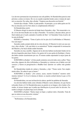 El Evangelio de Sri Ramakrishna (Tomo III)




Los devotos permanecían sin pronunciar una sola palabra. Sri Ramakrishna parecía estar
próximo a entrar en éxtasis. De vez en cuando respiraba hondo como si tratara de repri-
mir su emoción. Por señas, dijo a Kedar: “Empieza una discusión con Guirísh.”
    Guirísh dijo a Kedar: “Señor, le pido perdón. Al principio, yo no sabía quién era Ud.
Por eso discutía con Ud. Pero ahora es completamente diferente.”
    Sri Ramakrishna sonrió.
    El Maestro dirigió la atención de Kedar hacia Narendra y dijo: “Ha renunciado a to-
do. (A los devotos) Kedar una vez dijo a Narendra: ‘Tú razonas y discutes ahora, pero al
final rodarás por el suelo cantando el nombre de Harí.’ (A Narendra) Toma el polvo de
los pies de Kedar.”
    KEDAR (a Narendra): “Toma el polvo de los pies de él (refiriéndose al Maestro).
Eso será mejor.”
    Surendra estaba sentado detrás de los otros devotos. El Maestro lo miró con una son-
risa y dijo a Kedar: “¡Ah, qué dulce es su naturaleza!” Kedar comprendió la insinuación
del Maestro y fue hacia donde estaba Surendra.
    Surendra era muy sensible. Algunos de los devotos habían recolectado fondos de los
devotos hogareños para hacer frente a los gastos de la casa quinta de Kashipur y Suren-
dra había sentido resentimiento por eso. Él mismo estaba soportando la mayor parte de
los gastos.
    SURENDRA (a Kedar): “¿Cómo puedo sentarme cerca de todos estos sadhus? Hace
unos días, algunos de ellos (refiriéndose a Narendra) se vistieron con el hábito ocre del
sanniasi y fueron en peregrinación a Buddha Gaiá. Querían ver sadhus más grandes
allá.”
    Sri Ramakrishna trataba de calmar a Surendra, y dijo: “Tienes razón. Son simple-
mente niños. No saben lo que es bueno.”
    SURENDRA (a Kedar): “¿No conoce, acaso, nuestro Gurudeva5 nuestros senti-
mientos íntimos? A él no le interesa el dinero; es nuestra actitud interna la que a él le
complace.”
    Sri Ramakrishna, con una inclinación de cabeza, aprobó las palabras de Surendra.
    Los devotos habían traído como ofrenda al Maestro varios alimentos, los que fueron
colocados frente a él. Sri Ramakrishna puso un granito en su lengua y dio el plato a Su-
rendra, al mismo tiempo que le pedía que distribuyera el prasad entre los devotos. Su-
rendra se dirigió a la planta baja con la ofrenda.
    MAESTRO (a Kedar): “Harías mejor en bajar y explicar todo a Surendra. Trata de
que no entren en una discusión violenta.”

   5
       Refiriéndose a Sri Ramakrishna.




                                            336
 