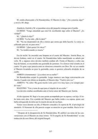 El Evangelio de Sri Ramakrishna (Tomo III)




   M. estaba abanicando a Sri Ramakrishna. El Maestro le dijo: “¿No comerías algo?”
y envió a M. abajo.

    Atardecía. Guirísh y M. se paseaban cerca del pequeño estanque por el jardín.
    GUIRÍSH: “Tengo entendido que está Ud. escribiendo algo sobre el Maestro6. ¿Es
verdad?”
    M.: “¿Quién le dijo?”
    GUIRÍH: “Lo he oído. ¿Me lo dará?”
    M.: “No me desprenderé de ello a menos que sienta que deba hacerlo. Lo estoy es-
cribiendo para mí, no para otros.”
    GUIRÍSH: “¿Qué quiere Ud. decir?”
    M.: “Lo tendrá cuando yo muera.”

   Era de noche. Se encendió una lámpara en el cuarto del Maestro. Amrita Bosu, un
devoto brahmo, entró en el cuarto. Sri Ramakrishna había manifestado su anhelo por
verlo. M. y algunos otros devotos también estaban allí. Frente al Maestro y sobre una
hoja de banano, se encontraba una guirnalda de jazmines. Un silencio total reinaba en el
cuarto. Un gran yogui parecía estar en silenciosa comunión con Dios. De vez en cuando
el Maestro levantaba un poco la guirnalda, como si quisiera colocarla alrededor de su
cuello.
   AMRITA (tiernamente): “¿La coloco en su cuello?”
   Sri Ramakrishna aceptó la guirnalda. Luego mantuvo una larga conversación con
Amrita. Cuando este último se despedía, el Maestro dijo: “Vuelve otra vez.”
   AMRITA: “Sí, señor. Me gusta mucho venir, pero vivo muy lejos y no siempre pue-
do venir.”
   MAESTRO: “Ven y toma de aquí para el alquiler de un coche.”
   Los devotos estaban asombrados ante el tierno amor del Maestro por Amrita.

   Al día siguiente M. llegó a la casa quinta acompañado por su esposa y un hijo. El ni-
ño tenía siete años. Era a pedido del Maestro que había traído a su esposa, quien casi
había enloquecido de dolor por la muerte de uno de sus hijos.
   Varias veces durante ese día, el Maestro concedió a la esposa de M. el privilegio de
atenderlo. El bienestar de ella parecía ocupar su atención en gran medida. Hacia la no-

   6
     Después de la desaparición de Sri Ramakrishna, M. publicó sus notas de las con-
versaciones con el Maestro en cinco tomos. “El Evangelio de Sri Ramakrishna” es una
traducción de esos libros, del original bengalí.




                                           337
 