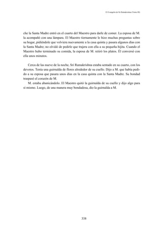 El Evangelio de Sri Ramakrishna (Tomo III)




che la Santa Madre entró en el cuarto del Maestro para darle de comer. La esposa de M.
la acompañó con una lámpara. El Maestro tiernamente le hizo muchas preguntas sobre
su hogar, pidiéndole que volviera nuevamente a la casa quinta y pasara algunos días con
la Santa Madre; no olvidó de pedirle que trajera con ella a su pequeña hijita. Cuando el
Maestro hubo terminado su comida, la esposa de M. retiró los platos. Él conversó con
ella unos minutos.

    Cerca de las nueve de la noche, Sri Ramakrishna estaba sentado en su cuarto, con los
devotos. Tenía una guirnalda de flores alrededor de su cuello. Dijo a M. que había pedi-
do a su esposa que pasara unos días en la casa quinta con la Santa Madre. Su bondad
traspasó el corazón de M.
    M. estaba abanicándolo. El Maestro quitó la guirnalda de su cuello y dijo algo para
sí mismo. Luego, de una manera muy bondadosa, dio la guirnalda a M.




                                           338
 