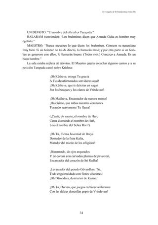 El Evangelio de Sri Ramakrishna (Tomo III)




    UN DEVOTO: “El nombre del oficial es Tarapada.”
    BALARAM (sonriendo): “Los brahmines dicen que Annada Guha es hombre muy
egotista.”
    MAESTRO: “Nunca escuches lo que dicen los brahmines. Conoces su naturaleza
muy bien. Si un hombre no les da dinero, lo llamarán malo; y por otra parte si un hom-
bre es generoso con ellos, lo llamarán bueno. (Todos ríen.) Conozco a Annada. Es un
buen hombre.”
    La sala estaba repleta de devotos. El Maestro quería escuchar algunos cantos y a su
petición Tarapada cantó sobre Krishna:

                    ¡Oh Késhava, otorga Tu gracia
                    A Tus desafortunados servidores aquí!
                    ¡Oh Késhava, que te deleitas en vagar
                    Por los bosques y los claros de Vrindavan!

                    ¡Oh Mádhava, Encantador de nuestra mente!
                    ¡Dulcísimo, que robas nuestros corazones
                    Tocando suavemente Tu flauta!

                    (¡Canta, oh mente, el nombre de Harí,
                    Canta clamando el nombre de Harí,
                    Loa el nombre del Señor Harí!)

                    ¡Oh Tú, Eterna Juventud de Braya
                    Domador de la fiera Kalía,
                    Matador del miedo de los afligidos!

                    ¡Bienamado, de ojos arqueados
                    Y de corona con curvadas plumas de pavo real,
                    Encantador del corazón de Sri Radha!

                    ¡Levantador del pesado Góvardhan, Tú,
                    Todo enguirnaldado con flores silvestres!
                    ¡Oh Dámodara, destructor de Kamsa!

                    ¡Oh Tú, Oscuro, que juegas en bienaventuranza
                    Con las dulces doncellas gopis de Vrindavan!




                                            34
 