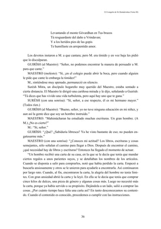 El Evangelio de Sri Ramakrishna (Tomo III)




                     Levantando el monte Góvardhan en Tus brazos
                     Tú resguardaste del daño a Vrindavan;
                     Y a los heridos pies de las gopis
                     Te humillaste en arrepentido amor.

    Los devotos instaron a M. a que cantara; pero M. era tímido y en voz baja les pidió
que lo disculparan.
    GUIRÍSH (al Maestro): “Señor, no podemos encontrar la manera de persuadir a M.
para que cante.”
    MAESTRO (molesto): “Sí, ¡en el colegio puede abrir la boca, pero cuando alguien
le pide que cante lo embarga la timidez!”
    M., sintiéndose muy apenado, permaneció en silencio.
    Surésh Mitra, un discípulo hogareño muy querido del Maestro, estaba sentado a
cierta distancia. El Maestro le dirigió una cariñosa mirada y le dijo, señalando a Guirísh:
“Tú dices que has vivido una vida turbulenta, pero aquí hay uno que te gana.”
    SURÉSH (con una sonrisa): “Sí, señor, a ese respecto, él es mi hermano mayor.”
(Todos ríen.)
    GUIRÍSH (al Maestro): “Bueno, señor, yo no tuve ninguna educación en mi niñez, y
aun así la gente dice que soy un hombre instruido.”
    MAESTRO: “Mahimácharan ha estudiado muchas escrituras. Un gran hombre. (A
M.) ¿No es cierto?”
    M.: “Sí, señor.”
    GUIRÍSH: “¿Qué? ¿Sabiduría libresca? Ya he visto bastante de eso; no pueden en-
gatusarme más.”
    MAESTRO (con una sonrisa): “¿Conoces mi actitud? Los libros, escrituras y cosas
semejantes, sólo señalan el camino para llegar a Dios. Después de encontrar el camino,
¿qué necesidad hay de libros y escrituras? Entonces ha llegado el momento de actuar.
    “Un hombre recibió una carta de su casa, en la que se le decía que tenía que mandar
ciertos regalos a unos parientes suyos, y se detallaban los nombres de los artículos.
Cuando se disponía a salir para comprarlos, notó que había perdido la carta. Empezó a
buscarla ansiosamente y otros se le unieron para ayudarle a encontrarla. Así continuaron
por largo rato. Cuando, al fin, encontraron la carta, la alegría del hombre no tenía lími-
tes. Con gran ansiedad abrió la carta y la leyó. En ella se le decía que tenía que comprar
cinco kilos de dulces, una pieza de género y algunas cosas más. Luego no necesitó más
la carta, porque ya había servido a su propósito. Dejándola a un lado, salió a comprar las
cosas. ¿Por cuánto tiempo hace falta una carta así? En tanto desconozcamos su conteni-
do. Cuando el contenido es conocido, procedemos a cumplir con las instrucciones.




                                              36
 