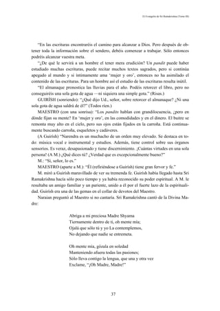 El Evangelio de Sri Ramakrishna (Tomo III)




    “En las escrituras encontraréis el camino para alcanzar a Dios. Pero después de ob-
tener toda la información sobre el sendero, debéis comenzar a trabajar. Sólo entonces
podréis alcanzar vuestra meta.
    “¿De qué le servirá a un hombre el tener mera erudición? Un pandit puede haber
estudiado muchas escrituras, puede recitar muchos textos sagrados, pero si continúa
apegado al mundo y si íntimamente ama ‘mujer y oro’, entonces no ha asimilado el
contenido de las escrituras. Para un hombre así el estudio de las escrituras resulta inútil.
    “El almanaque pronostica las lluvias para el año. Podéis retorcer el libro, pero no
conseguiréis una sola gota de agua —ni siquiera una simple gota.” (Risas.)
    GUIRÍSH (sonriendo): “¿Qué dijo Ud., señor, sobre retorcer el almanaque? ¿Ni una
sola gota de agua saldrá de él?” (Todos ríen.)
    MAESTRO (con una sonrisa): “Los pandits hablan con grandilocuencia, ¿pero en
dónde fijan su mente? En ‘mujer y oro’, en las comodidades y en el dinero. El buitre se
remonta muy alto en el cielo, pero sus ojos están fijados en la carroña. Está continua-
mente buscando carroña, esqueletos y cadáveres.
    (A Guirísh) “Narendra es un muchacho de un orden muy elevado. Se destaca en to-
do: música vocal e instrumental y estudios. Además, tiene control sobre sus órganos
sensorios. Es veraz, desapasionado y tiene discernimiento. ¡Cuántas virtudes en una sola
persona! (A M.) ¿Qué dices tú? ¿Verdad que es excepcionalmente bueno?”
    M.: “Sí, señor, lo es.”
    MAESTRO (aparte a M.): “Él (refiriéndose a Guirísh) tiene gran fervor y fe.”
    M. miró a Guirísh maravillado de ver su tremenda fe. Guirísh había llegado hasta Sri
Ramakrishna hacía sólo poco tiempo y ya había reconocido su poder espiritual. A M. le
resultaba un amigo familiar y un pariente, unido a él por el fuerte lazo de la espirituali-
dad. Guirísh era una de las gemas en el collar de devotos del Maestro.
    Naraian preguntó al Maestro si no cantaría. Sri Ramakrishna cantó de la Divina Ma-
dre:

                      Abriga a mi preciosa Madre Shyama
                      Tiernamente dentro de ti, oh mente mía;
                      Ojalá que sólo tú y yo La contemplemos,
                      No dejando que nadie se entremeta.

                      Oh mente mía, gózala en soledad
                      Manteniendo afuera todas las pasiones;
                      Sólo lleva contigo la lengua, que una y otra vez
                      Exclame, “¡Oh Madre, Madre!”




                                              37
 